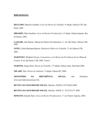 BIBLIOGRAFIA

DELGADO, Maurício Godinho. Curso de Direito do Trabalho. 4ª edição. Editora LTR. São
Paulo, 2005.
IBRAHIM, Fábio Zambitte. Curso de Direito Previdenciário. 2ª edição. Editora Impetus. Rio
de Janeiro, 2003.
LAZZARI, João Batista. Manual de Direito Previdenciário. 6 ª ed. São Paulo. Editora LTR,
2005.
LEITE, Carlos Henrique Bezerra. Ministério Público do Trabalho. 2ª. ed. Editora LTR,
2003.
MARTINEZ, Wladimir Novaes. Comentários a Lei Básica da Previdência Social: Plano de
Custeio. 4ª ed. São Paulo: LTR, 2003. Tomo I
MARTINS, Sergio Pinto. Direito do Trabalho. 17ª edição. Editora Atlas. São Paulo,2003.
MILARÉ, Édis. Direito do Ambiente. 3ª edição. Editora RT, 2004.
MINISTÉRIO

DA

PREVIDÊNCIA

SOCIAL,

sítio

Eletrônico

(www.previdenciasocial.gov.br).
REVISTA DA SEGURIDADE SOCIAL. Brasilia, ANFIP,n.78,79 80,81/2004
REVISTA DA SEGURIDADE SOCIAL. Brasília: ANFIP, nº. 74,75,76 e77 /2003
ROMANO, Eduardo Ítalo. Curso de Direito Previdenciário. 1ª. ed. Niterói: Impetus, 2003.

 