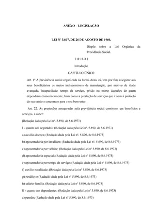 ANEXO - LEGISLAÇÃO

LEI Nº 3.807, DE 26 DE AGOSTO DE 1960.
Dispõe

sobre

a

Lei

Orgânica

da

Previdência Social.
TITULO I
Introdução
CAPÍTULO ÚNICO
Art. 1º A previdência social organizada na forma desta lei, tem por fim assegurar aos
seus beneficiários os meios indispensáveis de manutenção, por motivo de idade
avançada, incapacidade, tempo de serviço, prisão ou morte daqueles de quem
dependiam economicamente, bem como a prestação de serviços que visem à proteção
de sua saúde e concorram para o seu bem-estar.
Art. 22. As prestações asseguradas pela previdência social consistem em benefícios e
serviços, a saber:
(Redação dada pela Lei nº. 5.890, de 8.6.1973)
I - quanto aos segurados: (Redação dada pela Lei nº. 5.890, de 8.6.1973)
a) auxílio-doença; (Redação dada pela Lei nº. 5.890, de 8.6.1973)
b) aposentadoria por invalidez; (Redação dada pela Lei nº. 5.890, de 8.6.1973)
c) aposentadoria por velhice; (Redação dada pela Lei nº 5.890, de 8.6.1973)
d) aposentadoria especial; (Redação dada pela Lei nº 5.890, de 8.6.1973)
e) aposentadoria por tempo de serviço; (Redação dada pela Lei nº 5.890, de 8.6.1973)
f) auxílio-natalidade; (Redação dada pela Lei nº 5.890, de 8.6.1973)
g) pecúlio; e (Redação dada pela Lei nº 5.890, de 8.6.1973)
h) salário-família. (Redação dada pela Lei nº 5.890, de 8.6.1973)
II - quanto aos dependentes: (Redação dada pela Lei nº 5.890, de 8.6.1973)
a) pensão; (Redação dada pela Lei nº 5.890, de 8.6.1973)

 