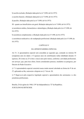 b) auxílio-reclusão; (Redação dada pela Lei nº 5.890, de 8.6.1973)
c) auxílio-funeral; e (Redação dada pela Lei nº 5.890, de 8.6.1973)
d) pecúlio. (Redação dada pela Lei nº 5.890, de 8.6.1973)
III - quanto aos beneficiários em geral: (Redação dada pela Lei nº 5.890, de 8.6.1973)
a) assistência médica, farmacêutica e odontológica; (Redação dada pela Lei nº 5.890, de
8.6.1973)
b) assistência complementar; e (Redação dada pela Lei nº 5.890, de 8.6.1973)
c) assistência reeducativa e de readaptação profissional. (Redação dada pela Lei nº 5.890, de
8.6.1973)
CAPÍTULO V
DA APOSENTADORIA ESPECIAL
Art 31. A aposentadoria especial será concedida ao segurado que, contando no mínimo 50
(cinqüenta) anos de idade e 15 (quinze) anos de contribuições tenha trabalhado durante 15
(quinze), 20 (vinte) ou 25 (vinte e cinco) anos pelo menos, conforme a atividade profissional,
em serviços, que, para êsse efeito, forem considerados penosos, insalubres ou perigosos, por
Decreto do Poder Executivo.
§ 1º A aposentadoria especial consistirá numa renda mensal calculada na forma do 4º do art.
27, aplicando-se-lhe, outrossim o disposto no § 1º do art. 20.
§ 2º Reger-se-á pela respectiva legislação especial a aposentadoria dos aeronautas e a dos
jornalistas profissionais.

Brasília, 26 de agôsto de 1960; 139º da Independência e 72º da República.
JUSCELINO KUBITSCHEK

 