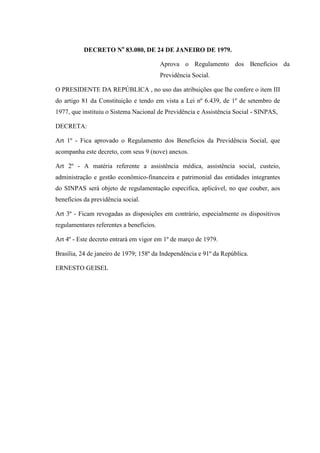 DECRETO No 83.080, DE 24 DE JANEIRO DE 1979.
Aprova o Regulamento dos Benefícios da
Previdência Social.
O PRESIDENTE DA REPÚBLICA , no uso das atribuições que lhe confere o item III
do artigo 81 da Constituição e tendo em vista a Lei nº 6.439, de 1º de setembro de
1977, que instituiu o Sistema Nacional de Previdência e Assistência Social - SINPAS,
DECRETA:
Art 1º - Fica aprovado o Regulamento dos Benefícios da Previdência Social, que
acompanha este decreto, com seus 9 (nove) anexos.
Art 2º - A matéria referente a assistência médica, assistência social, custeio,
administração e gestão econômico-financeira e patrimonial das entidades integrantes
do SINPAS será objeto de regulamentação especifica, aplicável, no que couber, aos
benefícios da previdência social.
Art 3º - Ficam revogadas as disposições em contrário, especialmente os dispositivos
regulamentares referentes a benefícios.
Art 4º - Este decreto entrará em vigor em 1º de março de 1979.
Brasília, 24 de janeiro de 1979; 158º da Independência e 91º da República.
ERNESTO GEISEL

 