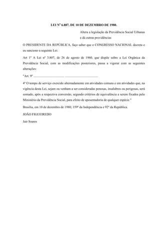 LEI No 6.887, DE 10 DE DEZEMBRO DE 1980.
Altera a legislação da Previdência Social Urbanas
e dá outras providências
O PRESIDENTE DA REPÚBLICA, faço saber que o CONGRESSO NACIONAL decreta e
eu sanciono a seguinte Lei:
Art 1º A Lei nº 3.807, de 26 de agosto de 1960, que dispõe sobre a Lei Orgânica da
Previdência Social, com as modificações posteriores, passa a vigorar com as seguintes
alterações:
"Art. 9º ...................................... .........................................
4º O tempo de serviço exercido alternadamente em atividades comuns e em atividades que, na
vigência desta Lei, sejam ou venham a ser consideradas penosas, insalubres ou perigosas, será
somado, após a respectiva conversão, segundo critérios de equivalência a serem fixados pelo
Ministério da Previdência Social, para efeito de aposentadoria de qualquer espécie."
Brasília, em 10 de dezembro de 1980; 159º da Independência e 92º da República.
JOÃO FIGUEIREDO
Jair Soares

 