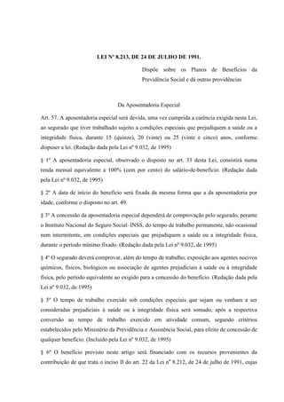 LEI Nº 8.213, DE 24 DE JULHO DE 1991.
Dispõe sobre os Planos de Benefícios da
Previdência Social e dá outras providências

Da Aposentadoria Especial
Art. 57. A aposentadoria especial será devida, uma vez cumprida a carência exigida nesta Lei,
ao segurado que tiver trabalhado sujeito a condições especiais que prejudiquem a saúde ou a
integridade física, durante 15 (quinze), 20 (vinte) ou 25 (vinte e cinco) anos, conforme
dispuser a lei. (Redação dada pela Lei nº 9.032, de 1995)
§ 1º A aposentadoria especial, observado o disposto no art. 33 desta Lei, consistirá numa
renda mensal equivalente a 100% (cem por cento) do salário-de-benefício. (Redação dada
pela Lei nº 9.032, de 1995)
§ 2º A data de início do benefício será fixada da mesma forma que a da aposentadoria por
idade, conforme o disposto no art. 49.
§ 3º A concessão da aposentadoria especial dependerá de comprovação pelo segurado, perante
o Instituto Nacional do Seguro Social–INSS, do tempo de trabalho permanente, não ocasional
nem intermitente, em condições especiais que prejudiquem a saúde ou a integridade física,
durante o período mínimo fixado. (Redação dada pela Lei nº 9.032, de 1995)
§ 4º O segurado deverá comprovar, além do tempo de trabalho, exposição aos agentes nocivos
químicos, físicos, biológicos ou associação de agentes prejudiciais à saúde ou à integridade
física, pelo período equivalente ao exigido para a concessão do benefício. (Redação dada pela
Lei nº 9.032, de 1995)
§ 5º O tempo de trabalho exercido sob condições especiais que sejam ou venham a ser
consideradas prejudiciais à saúde ou à integridade física será somado, após a respectiva
conversão ao tempo de trabalho exercido em atividade comum, segundo critérios
estabelecidos pelo Ministério da Previdência e Assistência Social, para efeito de concessão de
qualquer benefício. (Incluído pela Lei nº 9.032, de 1995)
§ 6º O benefício previsto neste artigo será financiado com os recursos provenientes da
contribuição de que trata o inciso II do art. 22 da Lei no 8.212, de 24 de julho de 1991, cujas

 