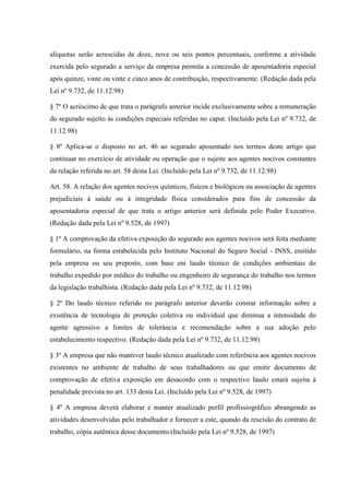 alíquotas serão acrescidas de doze, nove ou seis pontos percentuais, conforme a atividade
exercida pelo segurado a serviço da empresa permita a concessão de aposentadoria especial
após quinze, vinte ou vinte e cinco anos de contribuição, respectivamente. (Redação dada pela
Lei nº 9.732, de 11.12.98)
§ 7º O acréscimo de que trata o parágrafo anterior incide exclusivamente sobre a remuneração
do segurado sujeito às condições especiais referidas no caput. (Incluído pela Lei nº 9.732, de
11.12.98)
§ 8º Aplica-se o disposto no art. 46 ao segurado aposentado nos termos deste artigo que
continuar no exercício de atividade ou operação que o sujeite aos agentes nocivos constantes
da relação referida no art. 58 desta Lei. (Incluído pela Lei nº 9.732, de 11.12.98)
Art. 58. A relação dos agentes nocivos químicos, físicos e biológicos ou associação de agentes
prejudiciais à saúde ou à integridade física considerados para fins de concessão da
aposentadoria especial de que trata o artigo anterior será definida pelo Poder Executivo.
(Redação dada pela Lei nº 9.528, de 1997)
§ 1º A comprovação da efetiva exposição do segurado aos agentes nocivos será feita mediante
formulário, na forma estabelecida pelo Instituto Nacional do Seguro Social - INSS, emitido
pela empresa ou seu preposto, com base em laudo técnico de condições ambientais do
trabalho expedido por médico do trabalho ou engenheiro de segurança do trabalho nos termos
da legislação trabalhista. (Redação dada pela Lei nº 9.732, de 11.12.98)
§ 2º Do laudo técnico referido no parágrafo anterior deverão constar informação sobre a
existência de tecnologia de proteção coletiva ou individual que diminua a intensidade do
agente agressivo a limites de tolerância e recomendação sobre a sua adoção pelo
estabelecimento respectivo. (Redação dada pela Lei nº 9.732, de 11.12.98)
§ 3º A empresa que não mantiver laudo técnico atualizado com referência aos agentes nocivos
existentes no ambiente de trabalho de seus trabalhadores ou que emitir documento de
comprovação de efetiva exposição em desacordo com o respectivo laudo estará sujeita à
penalidade prevista no art. 133 desta Lei. (Incluído pela Lei nº 9.528, de 1997)
§ 4º A empresa deverá elaborar e manter atualizado perfil profissiográfico abrangendo as
atividades desenvolvidas pelo trabalhador e fornecer a este, quando da rescisão do contrato de
trabalho, cópia autêntica desse documento.(Incluído pela Lei nº 9.528, de 1997)

 