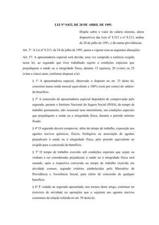 LEI Nº 9.032, DE 28 DE ABRIL DE 1995.
Dispõe sobre o valor do salário mínimo, altera
dispositivos das Leis nº 8.212 e nº 8.213, ambas
de 24 de julho de 1991, e dá outras providências.
Art. 3º. A Lei nº 8.213, de 24 de julho de 1991, passa a vigorar com as seguintes alterações:
Art. 57. A aposentadoria especial será devida, uma vez cumprida a carência exigida
nesta lei, ao segurado que tiver trabalhado sujeito a condições especiais que
prejudiquem a saúde ou a integridade física, durante 15 (quinze), 20 (vinte) ou 25
(vinte e cinco) anos, conforme dispuser a lei.
§ 1º A aposentadoria especial, observado o disposto no art. 33 desta lei,
consistirá numa renda mensal equivalente a 100% (cem por cento) do saláriode-benefício.
§ 3º A concessão da aposentadoria especial dependerá de comprovação pelo
segurado, perante o Instituto Nacional do Seguro Social (INSS), do tempo de
trabalho permanente, não ocasional nem intermitente, em condições especiais
que prejudiquem a saúde ou a integridade física, durante o período mínimo
fixado.
§ 4º O segurado deverá comprovar, além do tempo de trabalho, exposição aos
agentes nocivos químicos, físicos, biológicos ou associação de agentes
prejudiciais à saúde ou à integridade física, pelo período equivalente ao
exigido para a concessão do benefício.
§ 5º O tempo de trabalho exercido sob condições especiais que sejam ou
venham a ser consideradas prejudiciais à saúde ou à integridade física será
somado, após a respectiva conversão ao tempo de trabalho exercido em
atividade comum, segundo critérios estabelecidos pelo Ministério da
Previdência e Assistência Social, para efeito de concessão de qualquer
benefício.
§ 6º É vedado ao segurado aposentado, nos termos deste artigo, continuar no
exercício de atividade ou operações que o sujeitem aos agentes nocivos
constantes da relação referida no art. 58 desta lei.

 