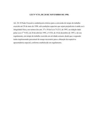 LEI Nº 9.711, DE 20 DE NOVEMBRO DE 1998.

Art. 28. O Poder Executivo estabelecerá critérios para a conversão do tempo de trabalho
exercido até 28 de maio de 1998, sob condições especiais que sejam prejudiciais à saúde ou à
integridade física, nos termos dos arts. 57 e 58 da Lei no 8.213, de 1991, na redação dada
pelas Leis nos 9.032, de 28 de abril de 1995, e 9.528, de 10 de dezembro de 1997, e de seu
regulamento, em tempo de trabalho exercido em atividade comum, desde que o segurado
tenha implementado percentual do tempo necessário para a obtenção da respectiva
aposentadoria especial, conforme estabelecido em regulamento.

 