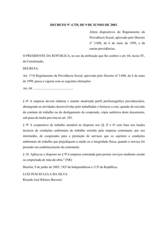 DECRETO Nº 4.729, DE 9 DE JUNHO DE 2003.
Altera dispositivos do Regulamento da
Previdência Social, aprovado pelo Decreto
no 3.048, de 6 de maio de 1999, e dá
outras providências.
O PRESIDENTE DA REPÚBLICA, no uso da atribuição que lhe confere o art. 84, inciso IV,
da Constituição,
DECRETA:
Art. 1º O Regulamento da Previdência Social, aprovado pelo Decreto nº 3.048, de 6 de maio
de 1999, passa a vigorar com as seguintes alterações:
Art. 68. .................................................

§ 6º A empresa deverá elaborar e manter atualizado perfil profissiográfico previdenciário,
abrangendo as atividades desenvolvidas pelo trabalhador e fornecer a este, quando da rescisão
do contrato de trabalho ou do desligamento do cooperado, cópia autêntica deste documento,
sob pena da multa prevista no art. 283.
§ 9º A cooperativa de trabalho atenderá ao disposto nos §§ 2º e 6º com base nos laudos
técnicos de condições ambientais de trabalho emitido pela empresa contratante, por seu
intermédio, de cooperados para a prestação de serviços que os sujeitem a condições
ambientais de trabalho que prejudiquem a saúde ou a integridade física, quando o serviço for
prestado em estabelecimento da contratante.
§ 10. Aplica-se o disposto no § 9º à empresa contratada para prestar serviços mediante cessão
ou empreitada de mão-de-obra." (NR)
Brasília, 9 de junho de 2003; 182º da Independência e 115º da República.
LUIZ INÁCIO LULA DA SILVA
Ricardo José Ribeiro Berzoini

 