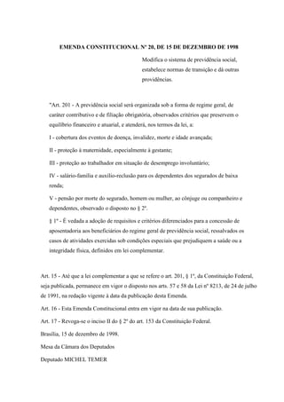 EMENDA CONSTITUCIONAL Nº 20, DE 15 DE DEZEMBRO DE 1998
Modifica o sistema de previdência social,
estabelece normas de transição e dá outras
providências.

"Art. 201 - A previdência social será organizada sob a forma de regime geral, de
caráter contributivo e de filiação obrigatória, observados critérios que preservem o
equilíbrio financeiro e atuarial, e atenderá, nos termos da lei, a:
I - cobertura dos eventos de doença, invalidez, morte e idade avançada;
II - proteção à maternidade, especialmente à gestante;
III - proteção ao trabalhador em situação de desemprego involuntário;
IV - salário-família e auxílio-reclusão para os dependentes dos segurados de baixa
renda;
V - pensão por morte do segurado, homem ou mulher, ao cônjuge ou companheiro e
dependentes, observado o disposto no § 2º.
§ 1º - É vedada a adoção de requisitos e critérios diferenciados para a concessão de
aposentadoria aos beneficiários do regime geral de previdência social, ressalvados os
casos de atividades exercidas sob condições especiais que prejudiquem a saúde ou a
integridade física, definidos em lei complementar.

Art. 15 - Até que a lei complementar a que se refere o art. 201, § 1º, da Constituição Federal,
seja publicada, permanece em vigor o disposto nos arts. 57 e 58 da Lei nº 8213, de 24 de julho
de 1991, na redação vigente à data da publicação desta Emenda.
Art. 16 - Esta Emenda Constitucional entra em vigor na data de sua publicação.
Art. 17 - Revoga-se o inciso II do § 2º do art. 153 da Constituição Federal.
Brasília, 15 de dezembro de 1998.
Mesa da Câmara dos Deputados
Deputado MICHEL TEMER

 