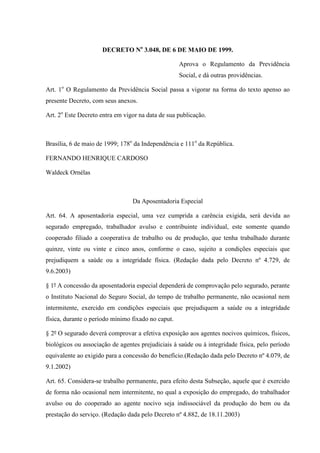 DECRETO No 3.048, DE 6 DE MAIO DE 1999.
Aprova o Regulamento da Previdência
Social, e dá outras providências.
Art. 1o O Regulamento da Previdência Social passa a vigorar na forma do texto apenso ao
presente Decreto, com seus anexos.
Art. 2o Este Decreto entra em vigor na data de sua publicação.

Brasília, 6 de maio de 1999; 178o da Independência e 111o da República.
FERNANDO HENRIQUE CARDOSO
Waldeck Ornélas

Da Aposentadoria Especial
Art. 64. A aposentadoria especial, uma vez cumprida a carência exigida, será devida ao
segurado empregado, trabalhador avulso e contribuinte individual, este somente quando
cooperado filiado a cooperativa de trabalho ou de produção, que tenha trabalhado durante
quinze, vinte ou vinte e cinco anos, conforme o caso, sujeito a condições especiais que
prejudiquem a saúde ou a integridade física. (Redação dada pelo Decreto nº 4.729, de
9.6.2003)
§ 1º A concessão da aposentadoria especial dependerá de comprovação pelo segurado, perante
o Instituto Nacional do Seguro Social, do tempo de trabalho permanente, não ocasional nem
intermitente, exercido em condições especiais que prejudiquem a saúde ou a integridade
física, durante o período mínimo fixado no caput.
§ 2º O segurado deverá comprovar a efetiva exposição aos agentes nocivos químicos, físicos,
biológicos ou associação de agentes prejudiciais à saúde ou à integridade física, pelo período
equivalente ao exigido para a concessão do benefício.(Redação dada pelo Decreto nº 4.079, de
9.1.2002)
Art. 65. Considera-se trabalho permanente, para efeito desta Subseção, aquele que é exercido
de forma não ocasional nem intermitente, no qual a exposição do empregado, do trabalhador
avulso ou do cooperado ao agente nocivo seja indissociável da produção do bem ou da
prestação do serviço. (Redação dada pelo Decreto nº 4.882, de 18.11.2003)

 