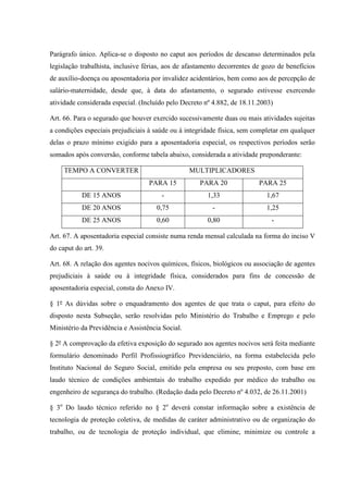 Parágrafo único. Aplica-se o disposto no caput aos períodos de descanso determinados pela
legislação trabalhista, inclusive férias, aos de afastamento decorrentes de gozo de benefícios
de auxílio-doença ou aposentadoria por invalidez acidentários, bem como aos de percepção de
salário-maternidade, desde que, à data do afastamento, o segurado estivesse exercendo
atividade considerada especial. (Incluído pelo Decreto nº 4.882, de 18.11.2003)
Art. 66. Para o segurado que houver exercido sucessivamente duas ou mais atividades sujeitas
a condições especiais prejudiciais à saúde ou à integridade física, sem completar em qualquer
delas o prazo mínimo exigido para a aposentadoria especial, os respectivos períodos serão
somados após conversão, conforme tabela abaixo, considerada a atividade preponderante:
MULTIPLICADORES

TEMPO A CONVERTER
PARA 15

PARA 20

PARA 25

DE 15 ANOS

-

1,33

1,67

DE 20 ANOS

0,75

-

1,25

DE 25 ANOS

0,60

0,80

-

Art. 67. A aposentadoria especial consiste numa renda mensal calculada na forma do inciso V
do caput do art. 39.
Art. 68. A relação dos agentes nocivos químicos, físicos, biológicos ou associação de agentes
prejudiciais à saúde ou à integridade física, considerados para fins de concessão de
aposentadoria especial, consta do Anexo IV.
§ 1º As dúvidas sobre o enquadramento dos agentes de que trata o caput, para efeito do
disposto nesta Subseção, serão resolvidas pelo Ministério do Trabalho e Emprego e pelo
Ministério da Previdência e Assistência Social.
§ 2º A comprovação da efetiva exposição do segurado aos agentes nocivos será feita mediante
formulário denominado Perfil Profissiográfico Previdenciário, na forma estabelecida pelo
Instituto Nacional do Seguro Social, emitido pela empresa ou seu preposto, com base em
laudo técnico de condições ambientais do trabalho expedido por médico do trabalho ou
engenheiro de segurança do trabalho. (Redação dada pelo Decreto nº 4.032, de 26.11.2001)
§ 3o Do laudo técnico referido no § 2o deverá constar informação sobre a existência de
tecnologia de proteção coletiva, de medidas de caráter administrativo ou de organização do
trabalho, ou de tecnologia de proteção individual, que elimine, minimize ou controle a

 
