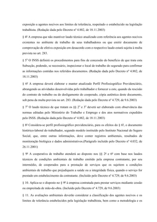 exposição a agentes nocivos aos limites de tolerância, respeitado o estabelecido na legislação
trabalhista. (Redação dada pelo Decreto nº 4.882, de 18.11.2003)
§ 4º A empresa que não mantiver laudo técnico atualizado com referência aos agentes nocivos
existentes no ambiente de trabalho de seus trabalhadores ou que emitir documento de
comprovação de efetiva exposição em desacordo com o respectivo laudo estará sujeita à multa
prevista no art. 283.
§ 5o O INSS definirá os procedimentos para fins de concessão do benefício de que trata esta
Subseção, podendo, se necessário, inspecionar o local de trabalho do segurado para confirmar
as informações contidas nos referidos documentos. (Redação dada pelo Decreto nº 4.882, de
18.11.2003)
§ 6º A empresa deverá elaborar e manter atualizado Perfil Profissiográfico Previdenciário,
abrangendo as atividades desenvolvidas pelo trabalhador e fornecer a este, quando da rescisão
do contrato de trabalho ou do desligamento do cooperado, cópia autêntica deste documento,
sob pena da multa prevista no art. 283. (Redação dada pelo Decreto nº 4.729, de 9.6.2003)
§ 7o O laudo técnico de que tratam os §§ 2o e 3o deverá ser elaborado com observância das
normas editadas pelo Ministério do Trabalho e Emprego e dos atos normativos expedidos
pelo INSS. (Redação dada pelo Decreto nº 4.882, de 18.11.2003)
§ 8º Considera-se perfil profissiográfico previdenciário, para os efeitos do § 6º, o documento
histórico-laboral do trabalhador, segundo modelo instituído pelo Instituto Nacional do Seguro
Social, que, entre outras informações, deve conter registros ambientais, resultados de
monitoração biológica e dados administrativos.(Parágrafo incluído pelo Decreto nº 4.032, de
26.11.2001)
§ 9º A cooperativa de trabalho atenderá ao disposto nos §§ 2º e 6º com base nos laudos
técnicos de condições ambientais de trabalho emitido pela empresa contratante, por seu
intermédio, de cooperados para a prestação de serviços que os sujeitem a condições
ambientais de trabalho que prejudiquem a saúde ou a integridade física, quando o serviço for
prestado em estabelecimento da contratante. (Incluído pelo Decreto nº 4.729, de 9.6.2003)
§ 10. Aplica-se o disposto no § 9º à empresa contratada para prestar serviços mediante cessão
ou empreitada de mão-de-obra. (Incluído pelo Decreto nº 4.729, de 9.6.2003)
§ 11. As avaliações ambientais deverão considerar a classificação dos agentes nocivos e os
limites de tolerância estabelecidos pela legislação trabalhista, bem como a metodologia e os

 