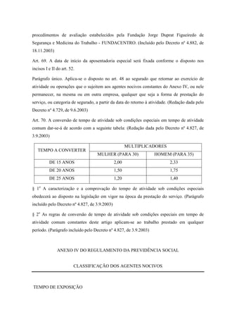procedimentos de avaliação estabelecidos pela Fundação Jorge Duprat Figueiredo de
Segurança e Medicina do Trabalho - FUNDACENTRO. (Incluído pelo Decreto nº 4.882, de
18.11.2003)
Art. 69. A data de início da aposentadoria especial será fixada conforme o disposto nos
incisos I e II do art. 52.
Parágrafo único. Aplica-se o disposto no art. 48 ao segurado que retornar ao exercício de
atividade ou operações que o sujeitem aos agentes nocivos constantes do Anexo IV, ou nele
permanecer, na mesma ou em outra empresa, qualquer que seja a forma de prestação do
serviço, ou categoria de segurado, a partir da data do retorno à atividade. (Redação dada pelo
Decreto nº 4.729, de 9.6.2003)
Art. 70. A conversão de tempo de atividade sob condições especiais em tempo de atividade
comum dar-se-á de acordo com a seguinte tabela: (Redação dada pelo Decreto nº 4.827, de
3.9.2003)
TEMPO A CONVERTER

MULTIPLICADORES
MULHER (PARA 30)

HOMEM (PARA 35)

DE 15 ANOS

2,00

2,33

DE 20 ANOS

1,50

1,75

DE 25 ANOS

1,20

1,40

§ 1o A caracterização e a comprovação do tempo de atividade sob condições especiais
obedecerá ao disposto na legislação em vigor na época da prestação do serviço. (Parágrafo
incluído pelo Decreto nº 4.827, de 3.9.2003)
§ 2o As regras de conversão de tempo de atividade sob condições especiais em tempo de
atividade comum constantes deste artigo aplicam-se ao trabalho prestado em qualquer
período. (Parágrafo incluído pelo Decreto nº 4.827, de 3.9.2003)

ANEXO IV DO REGULAMENTO DA PREVIDÊNCIA SOCIAL

CLASSIFICAÇÃO DOS AGENTES NOCIVOS

TEMPO DE EXPOSIÇÃO

 