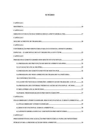 SUMÁRIO

CAPÍTULO 1
HISTÓRICO...................................................................................................................................................10
CAPÍTULO 2
ORIGEM E EVOLUÇÃO DAS NORMAS REGULAMENTADORAS (NR).........................................17
CAPÍTULO 3
SEGURO ACIDENTE DE TRABALHO.................................................................................................... 20
CAPÍTULO 4
CONTRIBUIÇÃO PREVIDENCIÁRIA PARA O CUSTEIO DA APOSENTADORIA
ESPECIAL – O ADICIONAL DO SAT CRIADO PELA LEI 9.732/98...................................................23
CAPÍTULO 5
PROGRAMAS GERENCIADORES DOS RISCOS OCUPACIONAIS..................................................25
5.1.PROGRAMA DE PREVENÇÃO DE RISCOS AMBIENTAIS-PPRA...................................... 25
5.2.AVALIAÇÃO ANUAL DO PPRA.................................................................................................. 25
5.3.PROGRAMA DE GERENCIAMENTO DE RISCOS-PGR........................................................ 26
5.4.PROGRAMA DE MEIO AMBIENTE DO TRABALHO NA INDÚSTRIA
DA CONSTRUÇÃO CIVIL.................................................................................................................. 26
5.5.LAUDO TÉCNICO DAS CONDIÇÕES AMBIENTAIS DO TRABALHO –LTCAT.............. 26
5.6.PROGRAMA DE CONTROLE MÉDICO E SAÚDE OCUPACIONAL –PCMSO................. 27
5.7.RELATÓRIO ANUAL DO PCMSO.............................................................................................. 27
5.8.PERFIL PROFISSIOGRÁFICO PREVIDENCIÁRIO-PPP....................................................... 27
CAPÍTULO 6
INSALUBRIDADE X PERICULOSIDADE. RISCO OCUPACIONAL X RISCO AMBIENTAL...... 29
6.1.INSALUBRIDADE X PERICULOSIDADE.................................................................................. 29
6.2.RISCO OCUPACIONAL X RISCO AMBIENTAL..................................................................... 30
6.3.APOSENTADORIA ESPECIAL X BENEFÍCIO PREVIDENCIÁRIO.................................... 33
CAPÍTULO 7
PROCEDIMENTO DA FISCALIZAÇÃO PREVIDENCIÁRIA E PAPEL DO MINISTÉRIO
PÚBLICO PARA A PRESERVAÇÃO DO MEIO AMBIENTE.............................................................. 34

 