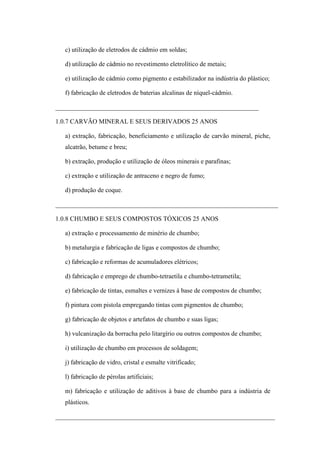 c) utilização de eletrodos de cádmio em soldas;
d) utilização de cádmio no revestimento eletrolítico de metais;
e) utilização de cádmio como pigmento e estabilizador na indústria do plástico;
f) fabricação de eletrodos de baterias alcalinas de níquel-cádmio.
_______________________________________________________________
1.0.7 CARVÃO MINERAL E SEUS DERIVADOS 25 ANOS
a) extração, fabricação, beneficiamento e utilização de carvão mineral, piche,
alcatrão, betume e breu;
b) extração, produção e utilização de óleos minerais e parafinas;
c) extração e utilização de antraceno e negro de fumo;
d) produção de coque.
_____________________________________________________________________
1.0.8 CHUMBO E SEUS COMPOSTOS TÓXICOS 25 ANOS
a) extração e processamento de minério de chumbo;
b) metalurgia e fabricação de ligas e compostos de chumbo;
c) fabricação e reformas de acumuladores elétricos;
d) fabricação e emprego de chumbo-tetraetila e chumbo-tetrametila;
e) fabricação de tintas, esmaltes e vernizes à base de compostos de chumbo;
f) pintura com pistola empregando tintas com pigmentos de chumbo;
g) fabricação de objetos e artefatos de chumbo e suas ligas;
h) vulcanização da borracha pelo litargírio ou outros compostos de chumbo;
i) utilização de chumbo em processos de soldagem;
j) fabricação de vidro, cristal e esmalte vitrificado;
l) fabricação de pérolas artificiais;
m) fabricação e utilização de aditivos à base de chumbo para a indústria de
plásticos.
____________________________________________________________________

 