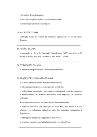 f ) produção de medicamentos;
g) operações de preservação da madeira com creosoto;
h) esterilização de materiais cirúrgicos.
___________________________________________________________________
2.0.0 AGENTES FÍSICOS
Exposição acima dos limites de tolerância especificados ou às atividades
descritas.
_________________________________________________________________
2.0.1 RUÍDO 25 ANOS
a) exposição a Níveis de Exposição Normalizados (NEN) superiores a 85
dB(A). (Redação dada pelo Decreto nº 4.882, de 18.11.2003)
________________________________________________________________
2.0.2 VIBRAÇÕES 25 ANOS
a) trabalhos com perfuratrizes e marteletes pneumáticos.
______________________________________________________________
2.0.3 RADIAÇÕES IONIZANTES 25 ANOS
a) extração e beneficiamento de minerais radioativos;
b) atividades em minerações com exposição ao radônio;
c) realização de manutenção e supervisão em unidades de extração, tratamento
e beneficiamento de minerais radioativos com exposição às radiações
ionizantes;
d) operações com reatores nucleares ou com fontes radioativas;
e) trabalhos realizados com exposição aos raios Alfa, Beta, Gama e X, aos
nêutrons e às substâncias radioativas para fins industriais, terapêuticos e
diagnósticos;
f) fabricação e manipulação de produtos radioativos;
g) pesquisas e estudos com radiações ionizantes em laboratórios.
________________________________________________________________

 
