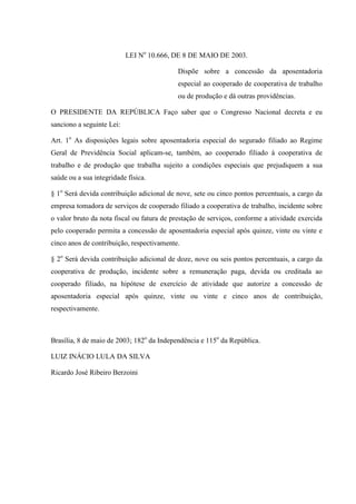 LEI No 10.666, DE 8 DE MAIO DE 2003.
Dispõe sobre a concessão da aposentadoria
especial ao cooperado de cooperativa de trabalho
ou de produção e dá outras providências.
O PRESIDENTE DA REPÚBLICA Faço saber que o Congresso Nacional decreta e eu
sanciono a seguinte Lei:
Art. 1o As disposições legais sobre aposentadoria especial do segurado filiado ao Regime
Geral de Previdência Social aplicam-se, também, ao cooperado filiado à cooperativa de
trabalho e de produção que trabalha sujeito a condições especiais que prejudiquem a sua
saúde ou a sua integridade física.
§ 1o Será devida contribuição adicional de nove, sete ou cinco pontos percentuais, a cargo da
empresa tomadora de serviços de cooperado filiado a cooperativa de trabalho, incidente sobre
o valor bruto da nota fiscal ou fatura de prestação de serviços, conforme a atividade exercida
pelo cooperado permita a concessão de aposentadoria especial após quinze, vinte ou vinte e
cinco anos de contribuição, respectivamente.
§ 2o Será devida contribuição adicional de doze, nove ou seis pontos percentuais, a cargo da
cooperativa de produção, incidente sobre a remuneração paga, devida ou creditada ao
cooperado filiado, na hipótese de exercício de atividade que autorize a concessão de
aposentadoria especial após quinze, vinte ou vinte e cinco anos de contribuição,
respectivamente.

Brasília, 8 de maio de 2003; 182o da Independência e 115o da República.
LUIZ INÁCIO LULA DA SILVA
Ricardo José Ribeiro Berzoini

 