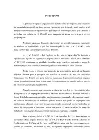 INTRODUÇÃO

A presença de agentes ocupacionais do trabalho como pré-requisito para concessão
da aposentadoria especial, na forma em que é concebida pela legislação atual, confere a tal
benefício características de aposentadoria por tempo de contribuição, visto que a mesma é
concedida com redução de 10, 15 ou 20 anos, a depender do agente nocivo a que o obreiro
esteja exposto.
No início, a presença de agentes ocupacionais era ensejador apenas do pagamento
do adicional de insalubridade, o qual fora instituído pelo Decreto Lei n° 2.162/40 e, mais
tarde acolhido pela Consolidação das Leis do Trabalho.
A Lei n° 3.807/60 – Lei Orgânica da Previdência Social (LOPS), instituiu a
aposentadoria especial aos segurados do Regime Geral da Previdência Social, tendo o Decreto
n° 48.959/60 relacionado as atividades incluídas neste benefício, indicando o tempo de
trabalho exigido para a obtenção do mesmo para cada uma delas (15, 20 ou 25 anos).
Nesta época, o critério para concessão da aposentadoria especial era bastante
objetivo. Bastava para a percepção do benefício o exercício de uma das atividades
relacionadas pelo decreto, sem que o maior ou menor grau de comprometimento da empresa
com o gerenciamento dos riscos ocupacionais do meio ambiente de trabalho pudesse intervir
na concessão da prestação previdenciária.
Naquele momento, aparentemente, a criação do benefício previdenciário foi algo
bom para todos. Os empregados recebiam o adicional de insalubridade e haviam reduzido o
tempo de trabalho necessário para obter a aposentadoria; o empregador não precisava investir
na melhoria das condições de trabalho e poderia renovar seu quadro de empregados sem
nenhum custo adicional e o governo ficou em uma posição confortável, pois havia atendido ao
anseio de empregados e empresas. Institucionalizou-se a comercialização da saúde do
trabalhador e os encargos financeiros foram transferidos para toda a sociedade.
Com o advento da Lei nº 9.732, de 11 de dezembro de 1998, foram criados os
acréscimos sobre a alíquota do inciso II da Lei nº 8.212, de 24 de julho de 1991 (Adicional do
SAT), atualmente de 6% (seis), 9% (nove) ou 12% (doze) sobre total das remunerações pagas,
devidas ou creditadas, no decorrer do mês, ao segurado empregado e trabalhador avulso

 