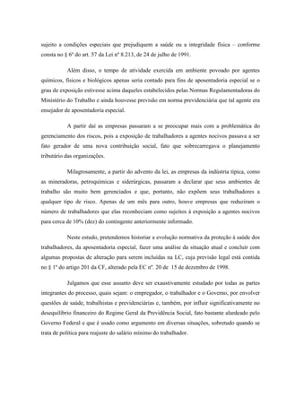 sujeito a condições especiais que prejudiquem a saúde ou a integridade física – conforme
consta no § 6º do art. 57 da Lei nº 8.213, de 24 de julho de 1991.
Além disso, o tempo de atividade exercida em ambiente povoado por agentes
químicos, físicos e biológicos apenas seria contado para fins de aposentadoria especial se o
grau de exposição estivesse acima daqueles estabelecidos pelas Normas Regulamentadoras do
Ministério do Trabalho e ainda houvesse previsão em norma previdenciária que tal agente era
ensejador de aposentadoria especial.
A partir daí as empresas passaram a se preocupar mais com a problemática do
gerenciamento dos riscos, pois a exposição de trabalhadores a agentes nocivos passava a ser
fato gerador de uma nova contribuição social, fato que sobrecarregava o planejamento
tributário das organizações.
Milagrosamente, a partir do advento da lei, as empresas da indústria típica, como
as mineradoras, petroquímicas e siderúrgicas, passaram a declarar que seus ambientes de
trabalho são muito bem gerenciados e que, portanto, não expõem seus trabalhadores a
qualquer tipo de risco. Apenas de um mês para outro, houve empresas que reduziram o
número de trabalhadores que elas reconheciam como sujeitos à exposição a agentes nocivos
para cerca de 10% (dez) do contingente anteriormente informado.
Neste estudo, pretendemos historiar a evolução normativa da proteção à saúde dos
trabalhadores, da aposentadoria especial, fazer uma análise da situação atual e concluir com
algumas propostas de alteração para serem incluídas na LC, cuja previsão legal está contida
no § 1º do artigo 201 da CF, alterado pela EC nº. 20 de 15 de dezembro de 1998.
Julgamos que esse assunto deve ser exaustivamente estudado por todas as partes
integrantes do processo, quais sejam: o empregador, o trabalhador e o Governo, por envolver
questões de saúde, trabalhistas e previdenciárias e, também, por influir significativamente no
desequilíbrio financeiro do Regime Geral da Previdência Social, fato bastante alardeado pelo
Governo Federal e que é usado como argumento em diversas situações, sobretudo quando se
trata de política para reajuste do salário mínimo do trabalhador.

 