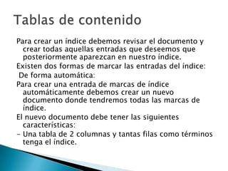 Para crear un índice debemos revisar el documento y
crear todas aquellas entradas que deseemos que
posteriormente aparezcan en nuestro índice.
Existen dos formas de marcar las entradas del índice:
De forma automática:
Para crear una entrada de marcas de índice
automáticamente debemos crear un nuevo
documento donde tendremos todas las marcas de
índice.
El nuevo documento debe tener las siguientes
características:
- Una tabla de 2 columnas y tantas filas como términos
tenga el índice.

 