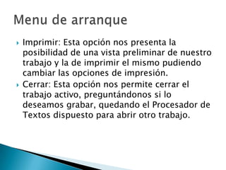 



Imprimir: Esta opción nos presenta la
posibilidad de una vista preliminar de nuestro
trabajo y la de imprimir el mismo pudiendo
cambiar las opciones de impresión.
Cerrar: Esta opción nos permite cerrar el
trabajo activo, preguntándonos si lo
deseamos grabar, quedando el Procesador de
Textos dispuesto para abrir otro trabajo.

 