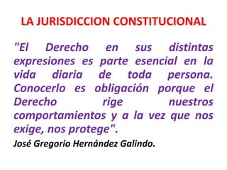 LA JURISDICCION CONSTITUCIONAL 
"El Derecho en sus distintas 
expresiones es parte esencial en la 
vida diaria de toda persona. 
Conocerlo es obligación porque el 
Derecho rige nuestros 
comportamientos y a la vez que nos 
exige, nos protege". 
José Gregorio Hernández Galindo. 
 