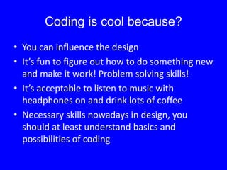 Coding is cool because?
• You can influence the design
• It’s fun to figure out how to do something new
and make it work! Problem solving skills!
• It’s acceptable to listen to music with
headphones on and drink lots of coffee
• Necessary skills nowadays in design, you
should at least understand basics and
possibilities of coding
 