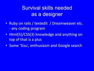 Survival skills needed
as a designer
• Ruby on rails / textedit / Dreamweaver etc.
- any coding program
• Html(5)/CSS(3) knowledge and anything on
top of that is a plus
• Some ‘Sisu’, enthusiasm and Google search
 