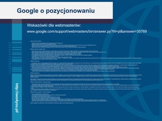 Google o pozycjonowaniu Wskazówki dla webmasterów:  www.google.com/support/webmasters/bin/answer.py?hl=pl&answer=35769 Gdy witryna jest już gotowa: * Postaraj się, aby inne odpowiednie witryny zamieszczały linki do Twojej witryny. * Zgłoś ją w Google na stronie http://www.google.pl/addurl.html. * Zgłoś mapę witryny przy użyciu Narzędzi Google dla webmasterów. Mapa witryny umożliwia Google poznanie struktury witryny oraz szersze uwzględnienie jej stron. * Sprawdź, czy wszystkie odpowiednie witryny zostały poinformowane o tym, że Twoja witryna jest dostępna w sieci. * Zgłoś swoją witrynę w odpowiednich katalogach, takich jak Open Directory Project i Yahoo!, a także we właściwych witrynach branżowych.  Wskazówki dotyczące wyglądu i treści * Warto utworzyć witrynę o przejrzystej hierarchii i linkach tekstowych. Każda strona powinna być dostępna po kliknięciu co najmniej jednego statycznego linku tekstowego. * Można udostępnić użytkownikom mapę witryny z linkami, które wskazują ważne części tej witryny. Jeżeli mapa witryny zawiera ponad 100 linków, warto podzielić ją na kilka oddzielnych stron. * Warto utworzyć witrynę przydatną, zawierającą wiele informacji. Jej strony powinny przedstawiać treść przejrzyście i dokładnie. * Warto przemyśleć, jakie słowa wpisywaliby użytkownicy, wyszukując takie strony, a następnie uwzględnić te słowa w witrynie. * Do wyświetlania ważnych nazw, elementów zawartości i linków używaj raczej tekstu niż grafik. Robot Google nie rozpoznaje tekstu zawartego w grafikach. * Treść tagów TITLE i atrybutów ALT powinna być opisowa i dokładna. * Należy sprawdzić, czy w witrynie występują nieprawidłowe linki i w razie potrzeby poprawić kod HTML. * Jeżeli zdecydujesz się na używanie stron dynamicznych (tzn. ze znakiem ,,?&quot; w adresie URL), pamiętaj, że nie wszystkie roboty-pająki wyszukiwarek przemierzają zarówno strony dynamiczne, jak i statyczne. Dobrze jest stosować jak najmniej parametrów i możliwie jak najkrótsze. * Poszczególne strony nie powinny zawierać więcej niż 100 linków.  Wskazówki techniczne * Do testowania witryny używaj przeglądarki tekstowej, takiej jak Lynx, ponieważ większość robotów-pająków wyszukiwarek ,,widzi&quot; witryny tak jak Lynx. Jeżeli zaawansowane funkcje, takie jak JavaScript, pliki cookie, identyfikatory sesji, ramki, kod DHTML lub Flash uniemożliwiają wyświetlenie całej witryny w przeglądarce tekstowej, roboty-pająki mogą mieć problemy z jej przemierzaniem. * Zezwól robotom wyszukiwarek na przemierzanie witryn bez identyfikatorów sesji lub argumentów służących do śledzenia ich drogi w witrynie. Techniki te są przydatne w śledzeniu zachowania poszczególnych użytkowników, ale sposób działania robotów jest zupełnie inny. Korzystanie z tych technik może doprowadzić do niepełnego zaindeksowania witryny, ponieważ roboty mogą nie być w stanie wyeliminować adresów URL, które wyglądają inaczej, ale wskazują w rzeczywistości tę samą stronę. * Serwer sieciowy powinien obsługiwać nagłówek HTTP If-Modified-Since. Dzięki tej funkcji serwer może poinformować Google, czy treść witryny zmieniła się od ostatniego jej przemierzenia. W ten sposób zmniejszysz obciążenie łącza i zasobów. * Umieść plik robots.txt na serwerze sieciowym. Plik ten informuje roboty o dostępnych i niedostępnych dla nich katalogach. Zadbaj o aktualność tego pliku, aby nie powodował niezamierzonego blokowania narzędzia Googlebot. Aby nauczyć się instruować roboty odwiedzające witrynę, przeczytaj informacje na stronie http://www.robotstxt.org/wc/faq.html. Plik robots.txt można przetestować za pomocą narzędzia do analizy pliku robots.txt dostępnego w narzędziach Google dla webmasterów. * Jeżeli firma planuje kupić system zarządzania treścią, należy upewnić się, że ten system może eksportować treść w taki sposób, aby roboty mogły przemierzać witrynę. * Za pomocą pliku robots.txt można zablokować indeksowanie stron wyników wyszukiwania lub innych generowanych automatycznie stron, nieprzydatnych użytkownikom przechodzącym do witryny z wyszukiwarek. Wskazówki jakościowe Niniejsze wskazówki jakościowe opisują najczęstsze formy manipulacji i podstępów, ale Google może także reagować negatywnie na inne, niewymienione tutaj oszukańcze praktyki (na przykład zwodzenie użytkowników przez stosowanie nazw znanych witryn z literówkami). Nie należy zakładać, że jeśli na tej stronie nie opisano jakiejś podstępnej techniki, Google ją akceptuje. Webmasterzy, którzy przestrzegają podstawowych zasad, oferują użytkownikom lepsze witryny. Dzięki temu uzyskują wyższe pozycje w rankingu niż oszuści, którzy tracą energię na stosowanie sztuczek. Jeżeli uważasz, że jakaś witryna nie spełnia wskazówek jakościowych Google, zgłoś ją pod adresem https://www.google.pl/webmasters/tools/spamreport?hl=pl. Google preferuje opracowywanie elastycznych i zautomatyzowanych rozwiązań problemów, dlatego też staramy się unikać bezpośredniego zwalczania spamerów. Uzyskane powiadomienia o spamie wykorzystujemy do tworzenia skalowalnych algorytmów, które rozpoznają i blokują kolejne próby spamowania. Wskazówki dotyczące jakości - podstawowe zasady * Strony należy tworzyć z myślą o użytkownikach, a nie wyszukiwarkach. Nie oszukuj użytkowników ani nie przedstawiaj wyszukiwarkom innej treści niż użytkownikom (praktyki takie nazywane są maskowaniem, ang. cloaking). * Unikaj sztuczek mających na celu poprawienie rankingu w wyszukiwarkach. Zastosuj praktyczną zasadę: zastanów się, czy możesz bez oporów opisać swoje działania wydawcom konkurencyjnej witryny. Inny przydatny test - zadaj sobie pytanie: Czy to pomoże użytkownikom? Czy warto byłoby to robić, gdyby nie istniały wyszukiwarki? * Nie bierz udziału w programach wymiany linków służących rzekomo poprawie pozycji witryn w wynikach wyszukiwania lub w rankingu PageRank. W szczególności unikaj linków do spamerów sieciowych i witryn ze ,,złych okolic sieci&quot;, ponieważ może to pogorszyć pozycję w rankingu. * Nie używaj nieautoryzowanych programów komputerowych do zgłaszania stron, sprawdzania rankingów itp. Takie programy zajmują zasoby komputerowe i naruszają nasze Warunki korzystania z usługi. Google nie zaleca stosowania produktów takich jak WebPosition Gold™, które wysyłają do Google zapytania automatyczne lub programowe. Wskazówki dotyczące jakości - zasady szczegółowe * Unikaj >ukrytego tekstu lub ukrytych linków. * Nie stosuj technik takich jak maskowanie (ang. cloaking) lub podstępne przekierowania. * Nie wysyłaj do Google automatycznych zapytań. * Nie zamieszczaj na stronach słów kluczowych niezwiązanych z treścią. * Nie twórz wielu stron, poddomen lub domen powielających tę samą treść. * Nie twórz stron, które działają destrukcyjnie, np. wyłudzają dane, instalują wirusy, konie trojańskie i inne szkodliwe oprogramowanie. * Unikaj stron przejściowych (ang. doorway) tworzonych wyłącznie dla wyszukiwarek oraz wszelkich programów stowarzyszeniowych generujących jedynie pliki cookie, a nie oryginalną treść. * Jeśli Twoja witryna uczestniczy w programie stowarzyszeniowym, musi zawierać również przydatne treści. Daj użytkownikom dobry powód do odwiedzenia Twojej witryny, czyli użyteczną treść. Witrynę niezgodną ze wskazówkami możesz odpowiednio zmodyfikować i zgłosić do ponownego rozpatrzenia. http://seo4you.pl/ 