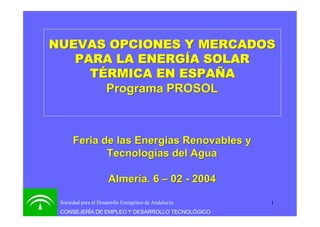 1Sociedad para el Desarrollo Energético de Andalucía
CONSEJERÍA DE EMPLEO Y DESARROLLO TECNOLÓGICO
NUEVAS OPCIONES Y MERCADOSNUEVAS OPCIONES Y MERCADOS
PARA LA ENERGÍA SOLARPARA LA ENERGÍA SOLAR
TÉRMICA EN ESPAÑATÉRMICA EN ESPAÑA
Programa PROSOLPrograma PROSOL
Feria de las Energías Renovables yFeria de las Energías Renovables y
Tecnologías del AguaTecnologías del Agua
Almería. 6Almería. 6 –– 0202 -- 20042004
 