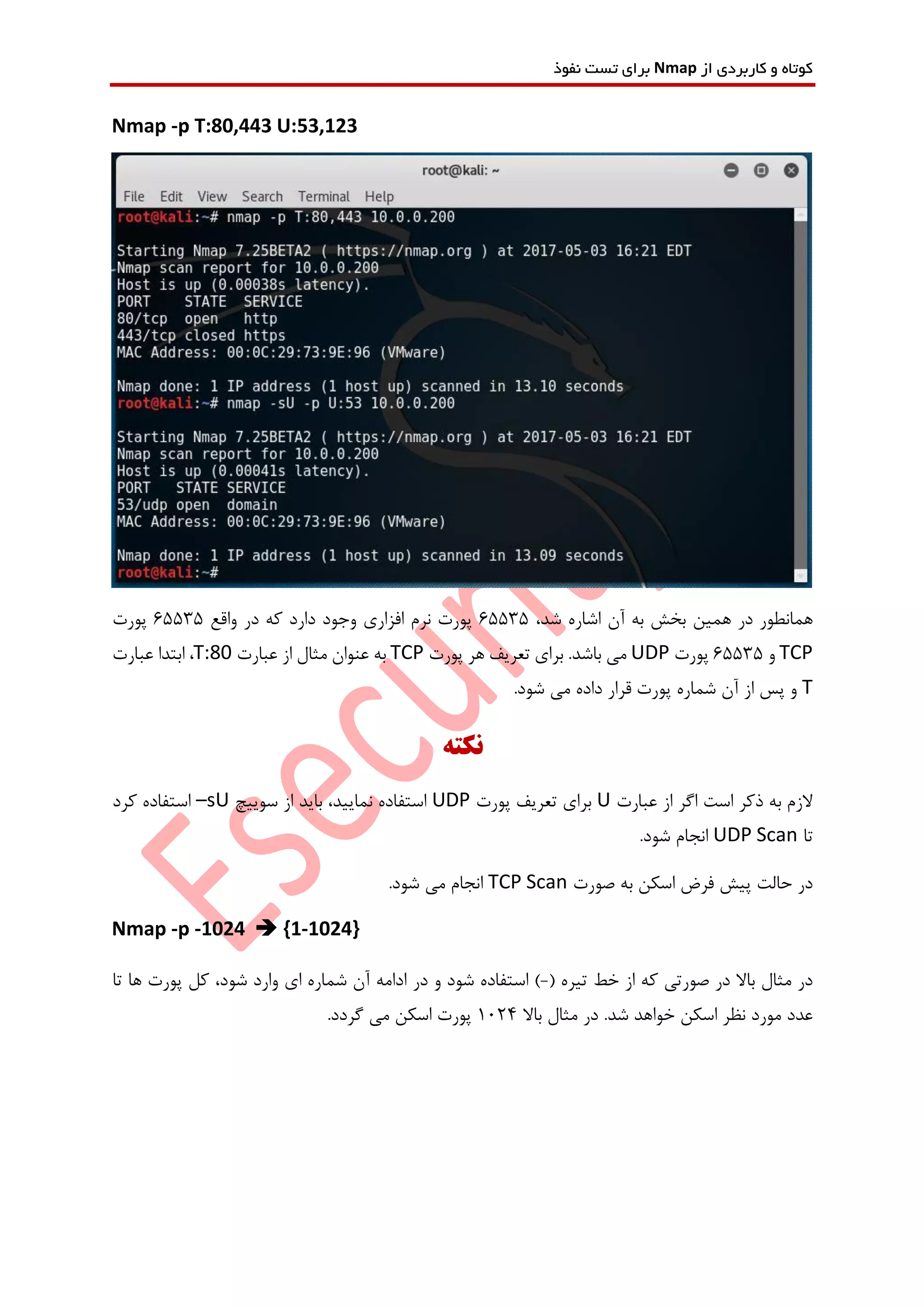 ‫از‬ ‫کاربردی‬ ‫و‬ ‫کوتاه‬Nmap‫نفوذ‬ ‫تست‬ ‫برای‬
Nmap -p T:80,443 U:53,123
،‫شد‬ ‫اشاره‬ ‫آن‬ ‫به‬ ‫بخش‬ ‫همین‬ ‫در‬ ‫همانطور‬65535‫واقع‬ ‫در‬ ‫که‬ ‫دارد‬ ‫وجود‬ ‫افزاری‬ ‫نرم‬ ‫پورت‬65535‫پورت‬
TCP‫و‬65535‫پورت‬UDP‫پورت‬ ‫هر‬ ‫تعریف‬ ‫برای‬ .‫باشد‬ ‫می‬TCP‫عبارت‬ ‫از‬ ‫مثال‬ ‫عنوان‬ ‫به‬T:80‫عبارت‬ ‫ابتدا‬ ،
T.‫شود‬ ‫می‬ ‫داده‬ ‫قرار‬ ‫پورت‬ ‫شماره‬ ‫آن‬ ‫از‬ ‫پس‬ ‫و‬
‫نکته‬
‫عبارت‬ ‫از‬ ‫اگر‬ ‫است‬ ‫ذکر‬ ‫به‬ ‫الزم‬U‫پورت‬ ‫تعریف‬ ‫برای‬UDP‫سوییچ‬ ‫از‬ ‫باید‬ ،‫نمایید‬ ‫استفاده‬–sU‫کرد‬ ‫استفاده‬
‫تا‬UDP Scan.‫شود‬ ‫انجام‬
‫صورت‬ ‫به‬ ‫اسکن‬ ‫فرض‬ ‫پیش‬ ‫حالت‬ ‫در‬TCP Scan.‫شود‬ ‫می‬ ‫انجام‬
Nmap -p -1024  {1-1024}
( ‫تیره‬ ‫خط‬ ‫از‬ ‫که‬ ‫صورتی‬ ‫در‬ ‫باال‬ ‫مثال‬ ‫در‬-‫در‬ ‫و‬ ‫شود‬ ‫استفاده‬ )‫تا‬ ‫ها‬ ‫پورت‬ ‫کل‬ ،‫شود‬ ‫وارد‬ ‫ای‬ ‫شماره‬ ‫آن‬ ‫ادامه‬
‫باال‬ ‫مثال‬ ‫در‬ .‫شد‬ ‫خواهد‬ ‫اسکن‬ ‫نظر‬ ‫مورد‬ ‫عدد‬1024.‫گردد‬ ‫می‬ ‫اسکن‬ ‫پورت‬
 