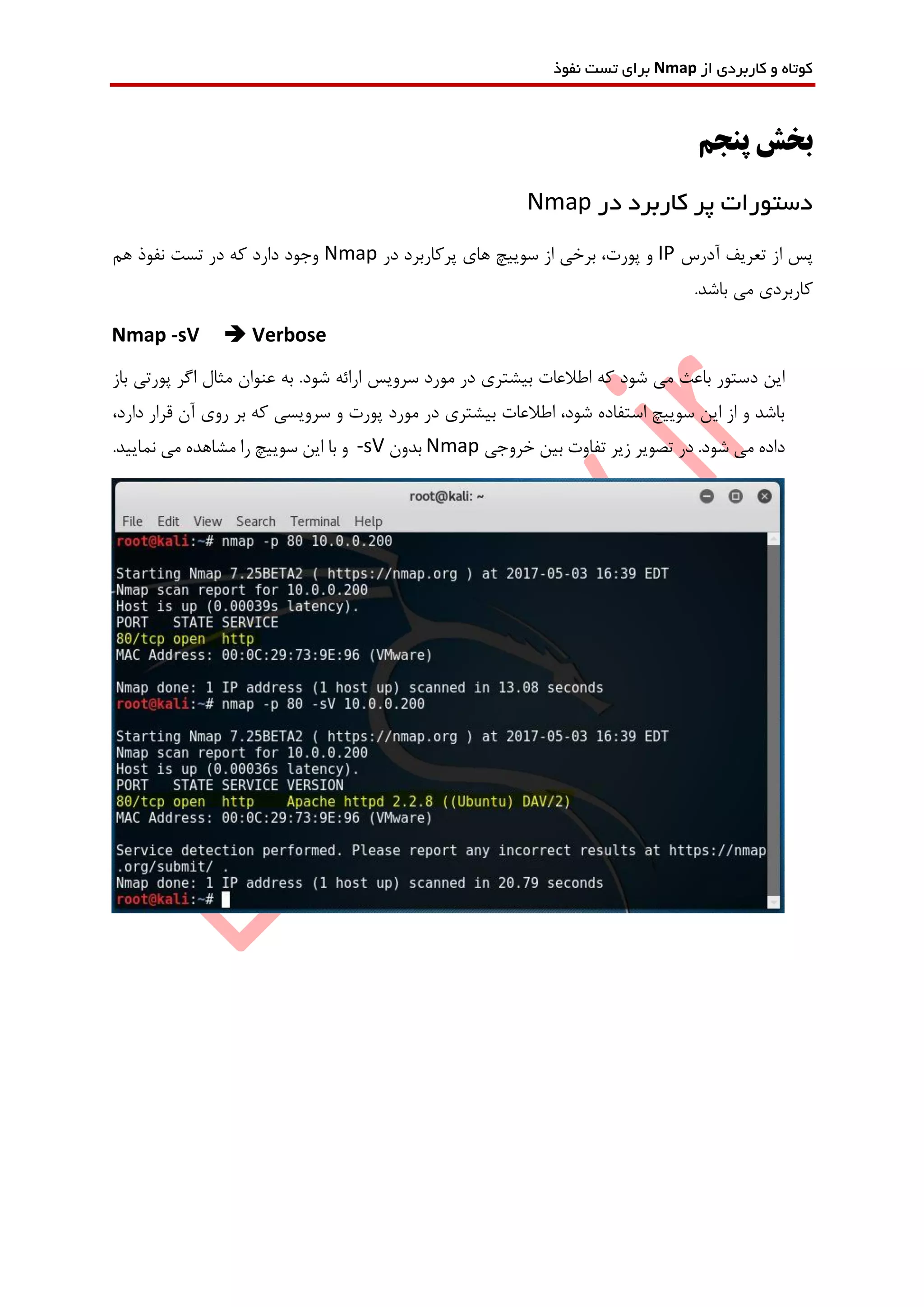 ‫از‬ ‫کاربردی‬ ‫و‬ ‫کوتاه‬Nmap‫نفوذ‬ ‫تست‬ ‫برای‬
‫پنجم‬ ‫بخش‬
‫در‬ ‫کاربرد‬ ‫پر‬ ‫دستورات‬Nmap
‫آدرس‬ ‫تعریف‬ ‫از‬ ‫پس‬IP‫در‬ ‫پرکاربرد‬ ‫های‬ ‫سوییچ‬ ‫از‬ ‫برخی‬ ،‫پورت‬ ‫و‬Nmap‫هم‬ ‫نفوذ‬ ‫تست‬ ‫در‬ ‫که‬ ‫دارد‬ ‫وجود‬
.‫باشد‬ ‫می‬ ‫کاربردی‬
Nmap -sV  Verbose
‫مورد‬ ‫در‬ ‫بیشتری‬ ‫اطالعات‬ ‫که‬ ‫شود‬ ‫می‬ ‫باعث‬ ‫دستور‬ ‫این‬‫سرویس‬‫باز‬ ‫پورتی‬ ‫اگر‬ ‫مثال‬ ‫عنوان‬ ‫به‬ .‫شود‬ ‫ارائه‬
،‫دارد‬ ‫قرار‬ ‫آن‬ ‫روی‬ ‫بر‬ ‫که‬ ‫سرویسی‬ ‫و‬ ‫پورت‬ ‫مورد‬ ‫در‬ ‫بیشتری‬ ‫اطالعات‬ ،‫شود‬ ‫استفاده‬ ‫سوییچ‬ ‫این‬ ‫از‬ ‫و‬ ‫باشد‬
.‫شود‬ ‫می‬ ‫داده‬‫خروجی‬ ‫بین‬ ‫تفاوت‬ ‫زیر‬ ‫تصویر‬ ‫در‬Nmap‫بدون‬-sV.‫نمایید‬ ‫می‬ ‫مشاهده‬ ‫را‬ ‫سوییچ‬ ‫این‬ ‫با‬ ‫و‬
 