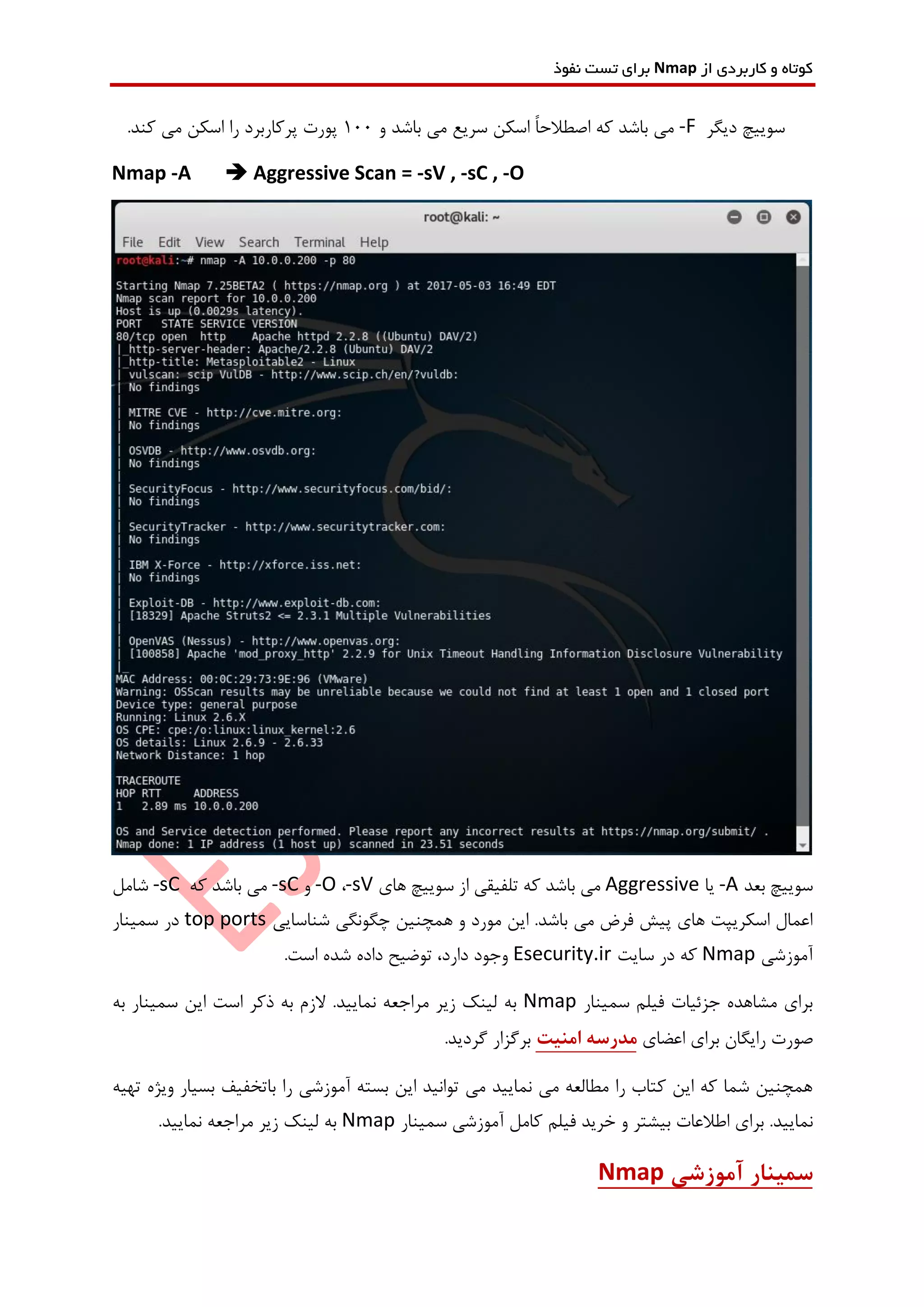 ‫از‬ ‫کاربردی‬ ‫و‬ ‫کوتاه‬Nmap‫نفوذ‬ ‫تست‬ ‫برای‬
‫دیگر‬ ‫سوییچ‬-F‫و‬ ‫باشد‬ ‫می‬ ‫سریع‬ ‫اسکن‬ ً‫ا‬‫اصطالح‬ ‫که‬ ‫باشد‬ ‫می‬100.‫کند‬ ‫می‬ ‫اسکن‬ ‫را‬ ‫پرکاربرد‬ ‫پورت‬
Nmap -A  Aggressive Scan = -sV , -sC , -O
‫بعد‬ ‫سوییچ‬-A‫یا‬Aggressive‫های‬ ‫سوییچ‬ ‫از‬ ‫تلفیقی‬ ‫که‬ ‫باشد‬ ‫می‬-sV،-O‫و‬-sC‫که‬ ‫باشد‬ ‫می‬-sC‫شامل‬
‫شناسایی‬ ‫چگونگی‬ ‫همچنین‬ ‫و‬ ‫مورد‬ ‫این‬ .‫باشد‬ ‫می‬ ‫فرض‬ ‫پیش‬ ‫های‬ ‫اسکریپت‬ ‫اعمال‬top ports‫سمینار‬ ‫در‬
‫آموزشی‬Nmap‫سایت‬ ‫در‬ ‫که‬Esecurity.ir.‫است‬ ‫شده‬ ‫داده‬ ‫توضیح‬ ،‫دارد‬ ‫وجود‬
‫سمینار‬ ‫فیلم‬ ‫جزئیات‬ ‫مشاهده‬ ‫برای‬Nmap‫اس‬ ‫ذکر‬ ‫به‬ ‫الزم‬ .‫نمایید‬ ‫مراجعه‬ ‫زیر‬ ‫لینک‬ ‫به‬‫به‬ ‫سمینار‬ ‫این‬ ‫ت‬
‫اعضای‬ ‫برای‬ ‫رایگان‬ ‫صورت‬‫امنیت‬ ‫مدرسه‬.‫گردید‬ ‫برگزار‬
‫باتخفیف‬ ‫را‬ ‫آموزشی‬ ‫بسته‬ ‫این‬ ‫توانید‬ ‫می‬ ‫نمایید‬ ‫می‬ ‫مطالعه‬ ‫را‬ ‫کتاب‬ ‫این‬ ‫که‬ ‫شما‬ ‫همچنین‬‫بسیار‬‫تهیه‬ ‫ویژه‬
‫ن‬‫فیلم‬ ‫خرید‬ ‫و‬ ‫بیشتر‬ ‫اطالعات‬ ‫برای‬ .‫مایید‬‫کامل‬‫سمینار‬ ‫آموزشی‬Nmap.‫نمایید‬ ‫مراجعه‬ ‫زیر‬ ‫لینک‬ ‫به‬
‫آموزشی‬ ‫سمینار‬Nmap
 