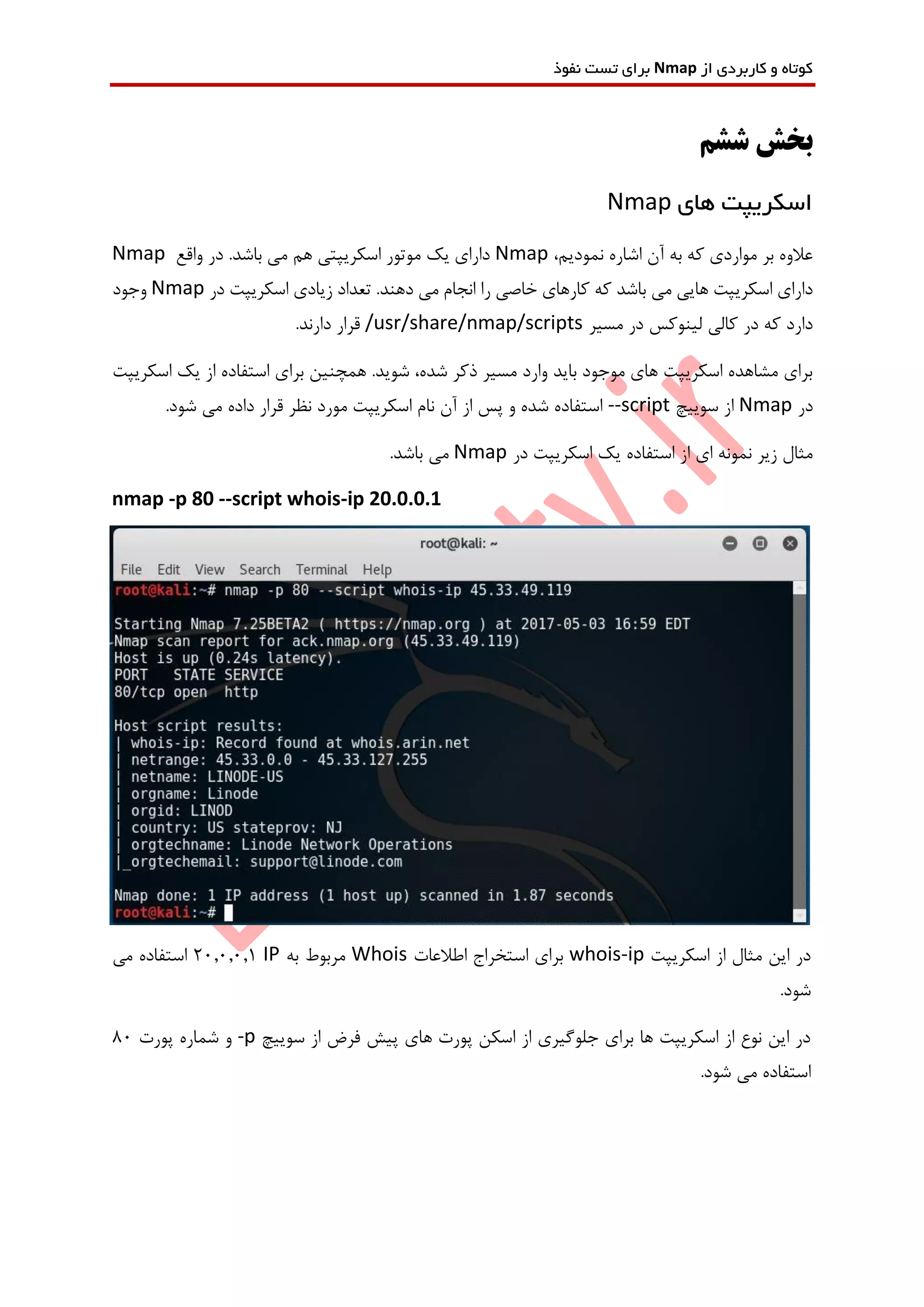 ‫از‬ ‫کاربردی‬ ‫و‬ ‫کوتاه‬Nmap‫نفوذ‬ ‫تست‬ ‫برای‬
‫ششم‬ ‫بخش‬
‫های‬ ‫اسکریپت‬Nmap
،‫نمودیم‬ ‫اشاره‬ ‫آن‬ ‫به‬ ‫که‬ ‫مواردی‬ ‫بر‬ ‫عالوه‬Nmap‫واقع‬ ‫در‬ .‫باشد‬ ‫می‬ ‫هم‬ ‫اسکریپتی‬ ‫موتور‬ ‫یک‬ ‫دارای‬Nmap
‫در‬ ‫اسکریپت‬ ‫زیادی‬ ‫تعداد‬ .‫دهند‬ ‫می‬ ‫انجام‬ ‫را‬ ‫خاصی‬ ‫کارهای‬ ‫که‬ ‫باشد‬ ‫می‬ ‫هایی‬ ‫اسکریپت‬ ‫دارای‬Nmap‫وجود‬
‫مسیر‬ ‫در‬ ‫لینوکس‬ ‫کالی‬ ‫در‬ ‫که‬ ‫دارد‬/usr/share/nmap/scripts.‫دارند‬ ‫قرار‬
‫اسکریپت‬ ‫یک‬ ‫از‬ ‫استفاده‬ ‫برای‬ ‫همچنین‬ .‫شوید‬ ،‫شده‬ ‫ذکر‬ ‫مسیر‬ ‫وارد‬ ‫باید‬ ‫موجود‬ ‫های‬ ‫اسکریپت‬ ‫مشاهده‬ ‫برای‬
‫در‬Nmap‫سوییچ‬ ‫از‬--script.‫شود‬ ‫می‬ ‫داده‬ ‫قرار‬ ‫نظر‬ ‫مورد‬ ‫اسکریپت‬ ‫نام‬ ‫آن‬ ‫از‬ ‫پس‬ ‫و‬ ‫شده‬ ‫استفاده‬
‫در‬ ‫اسکریپت‬ ‫یک‬ ‫استفاده‬ ‫از‬ ‫ای‬ ‫نمونه‬ ‫زیر‬ ‫مثال‬Nmap.‫باشد‬ ‫می‬
nmap -p 80 --script whois-ip 20.0.0.1
‫اسکریپت‬ ‫از‬ ‫مثال‬ ‫این‬ ‫در‬whois-ip‫اطالعات‬ ‫استخراج‬ ‫برای‬Whois‫به‬ ‫مربوط‬IP20.0.0.1‫می‬ ‫استفاده‬
.‫شود‬
‫سوییچ‬ ‫از‬ ‫فرض‬ ‫پیش‬ ‫های‬ ‫پورت‬ ‫اسکن‬ ‫از‬ ‫جلوگیری‬ ‫برای‬ ‫ها‬ ‫اسکریپت‬ ‫از‬ ‫نوع‬ ‫این‬ ‫در‬-p‫پورت‬ ‫شماره‬ ‫و‬80
.‫شود‬ ‫می‬ ‫استفاده‬
 