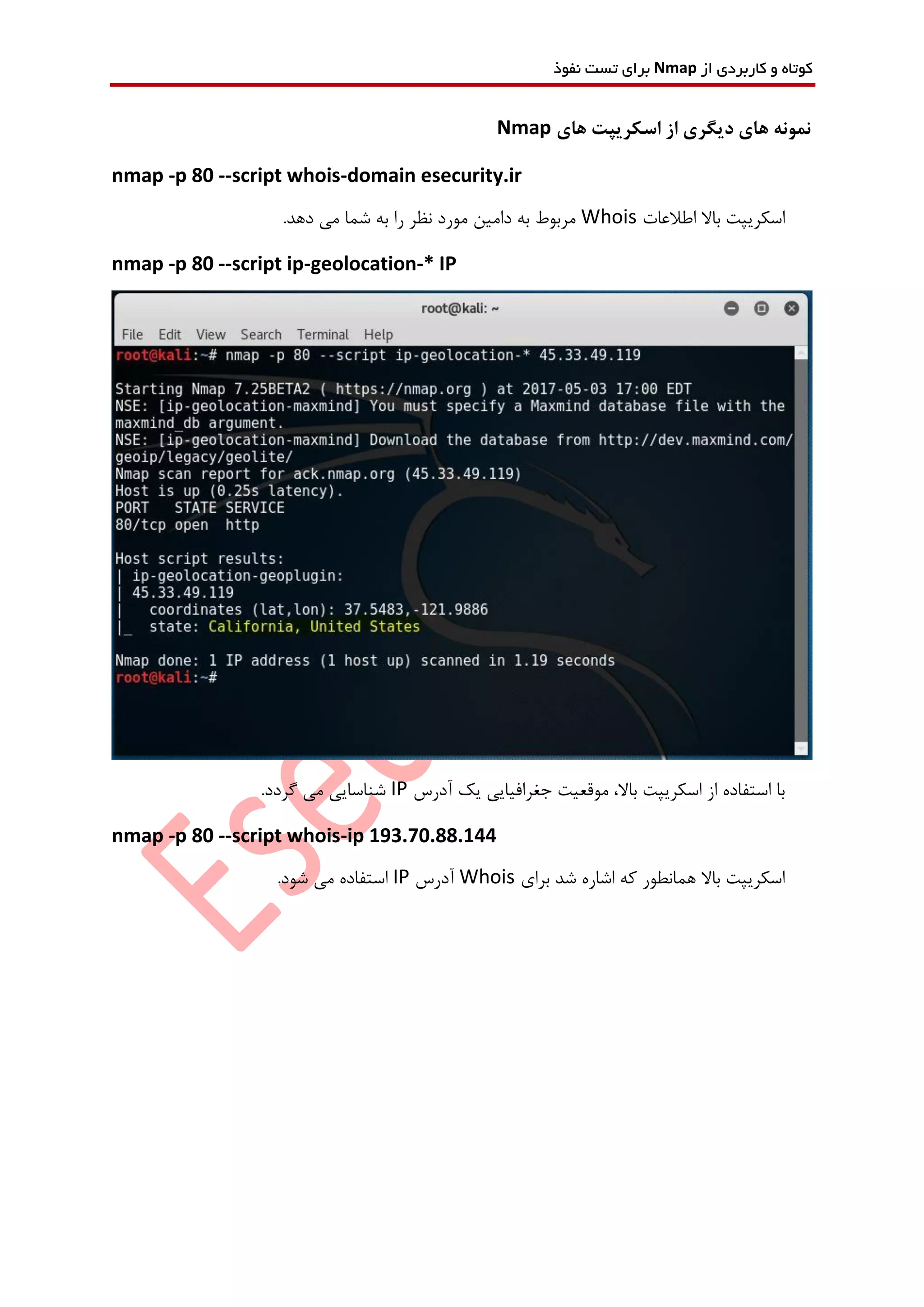 ‫از‬ ‫کاربردی‬ ‫و‬ ‫کوتاه‬Nmap‫نفوذ‬ ‫تست‬ ‫برای‬
‫های‬ ‫اسکریپت‬ ‫از‬ ‫دیگری‬ ‫های‬ ‫نمونه‬Nmap
nmap -p 80 --script whois-domain esecurity.ir
‫اطالعات‬ ‫باال‬ ‫اسکریپت‬Whois.‫دهد‬ ‫می‬ ‫شما‬ ‫به‬ ‫را‬ ‫نظر‬ ‫مورد‬ ‫دامین‬ ‫به‬ ‫مربوط‬
nmap -p 80 --script ip-geolocation-* IP
‫یک‬ ‫جغرافیایی‬ ‫موقعیت‬ ،‫باال‬ ‫اسکریپت‬ ‫از‬ ‫استفاده‬ ‫با‬‫آدرس‬IP.‫گردد‬ ‫می‬ ‫شناسایی‬
nmap -p 80 --script whois-ip 193.70.88.144
‫برای‬ ‫شد‬ ‫اشاره‬ ‫که‬ ‫همانطور‬ ‫باال‬ ‫اسکریپت‬Whois‫آدرس‬IP.‫شود‬ ‫می‬ ‫استفاده‬
 