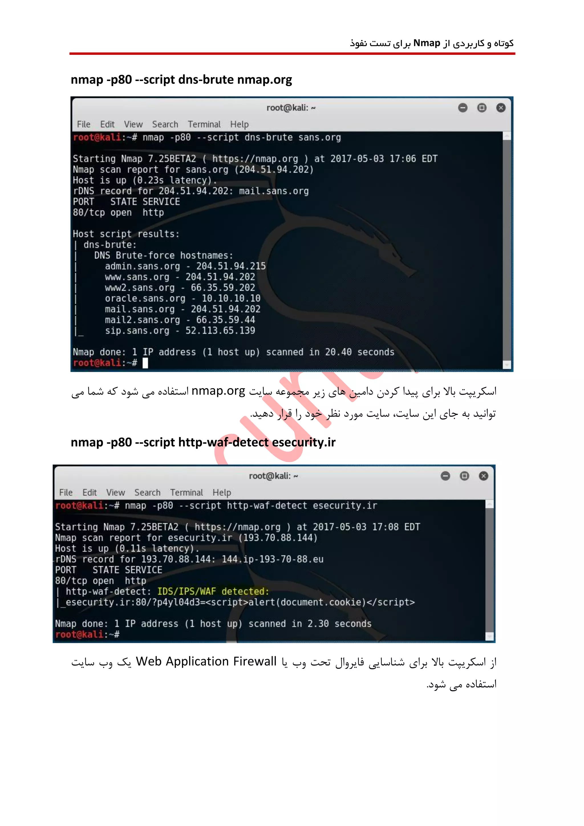 ‫از‬ ‫کاربردی‬ ‫و‬ ‫کوتاه‬Nmap‫نفوذ‬ ‫تست‬ ‫برای‬
nmap -p80 --script dns-brute nmap.org
‫سایت‬ ‫مجموعه‬ ‫زیر‬ ‫های‬ ‫دامین‬ ‫کردن‬ ‫پیدا‬ ‫برای‬ ‫باال‬ ‫اسکریپت‬nmap.org‫می‬ ‫شما‬ ‫که‬ ‫شود‬ ‫می‬ ‫استفاده‬
‫را‬ ‫خود‬ ‫نظر‬ ‫مورد‬ ‫سایت‬ ،‫سایت‬ ‫این‬ ‫جای‬ ‫به‬ ‫توانید‬.‫دهید‬ ‫قرار‬
nmap -p80 --script http-waf-detect esecurity.ir
‫ف‬ ‫شناسایی‬ ‫برای‬ ‫باال‬ ‫اسکریپت‬ ‫از‬‫یا‬ ‫وب‬ ‫تحت‬ ‫ایروال‬Web Application Firewall‫سایت‬ ‫وب‬ ‫یک‬
.‫شود‬ ‫می‬ ‫استفاده‬
 