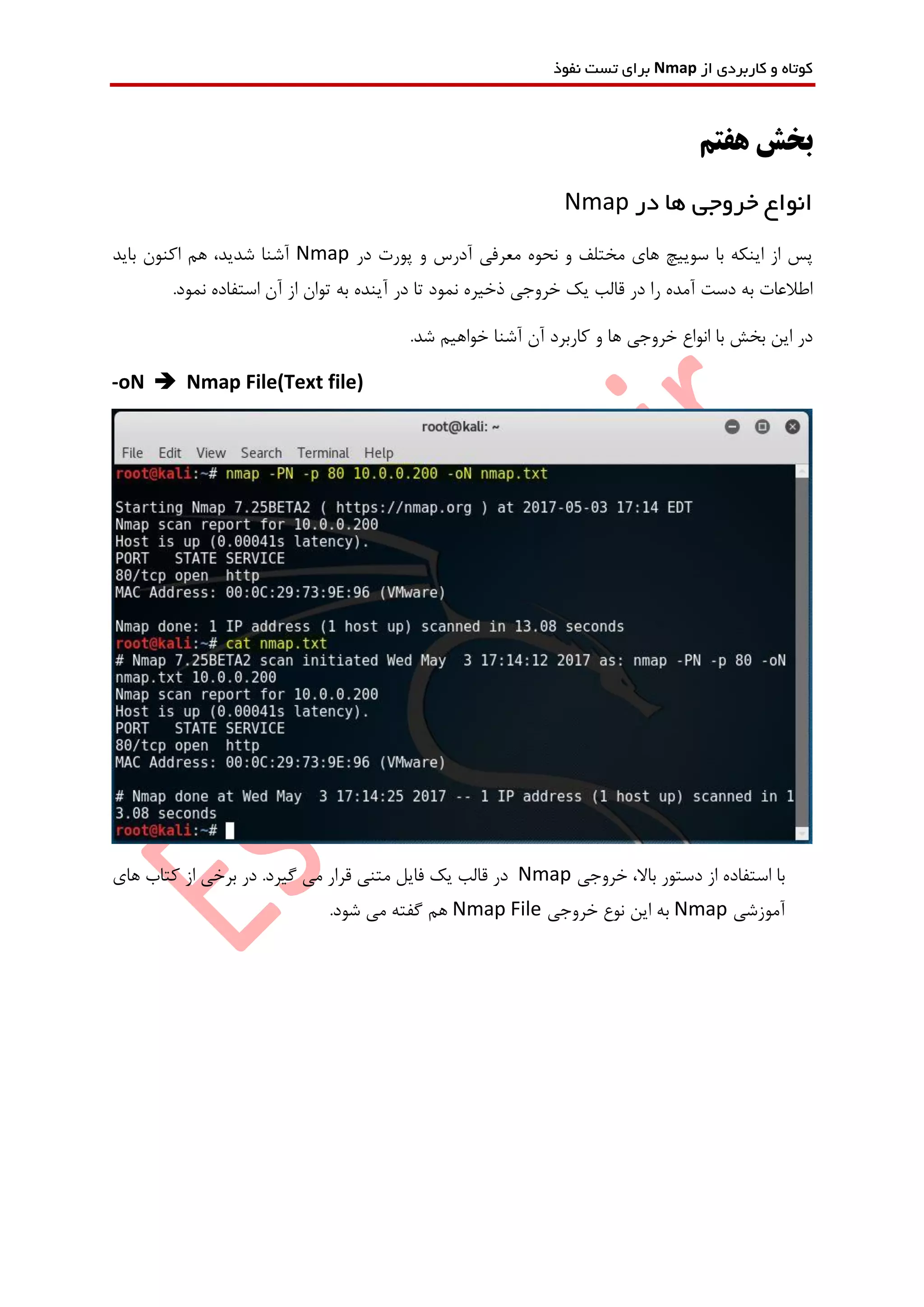 ‫از‬ ‫کاربردی‬ ‫و‬ ‫کوتاه‬Nmap‫نفوذ‬ ‫تست‬ ‫برای‬
‫هفتم‬ ‫بخش‬
‫در‬ ‫ها‬ ‫خروجی‬ ‫انواع‬Nmap
‫در‬ ‫پورت‬ ‫و‬ ‫آدرس‬ ‫معرفی‬ ‫نحوه‬ ‫و‬ ‫مختلف‬ ‫های‬ ‫سوییچ‬ ‫با‬ ‫اینکه‬ ‫از‬ ‫پس‬Nmap‫باید‬ ‫اکنون‬ ‫هم‬ ،‫شدید‬ ‫آشنا‬
.‫نمود‬ ‫استفاده‬ ‫آن‬ ‫از‬ ‫توان‬ ‫به‬ ‫آینده‬ ‫در‬ ‫تا‬ ‫نمود‬ ‫ذخیره‬ ‫خروجی‬ ‫یک‬ ‫قالب‬ ‫در‬ ‫را‬ ‫آمده‬ ‫دست‬ ‫به‬ ‫اطالعات‬
.‫شد‬ ‫خواهیم‬ ‫آشنا‬ ‫آن‬ ‫کاربرد‬ ‫و‬ ‫ها‬ ‫خروجی‬ ‫انواع‬ ‫با‬ ‫بخش‬ ‫این‬ ‫در‬
-oN  Nmap File(Text file)
‫خروجی‬ ،‫باال‬ ‫دستور‬ ‫از‬ ‫استفاده‬ ‫با‬Nmap‫فای‬ ‫یک‬ ‫قالب‬ ‫در‬‫های‬ ‫کتاب‬ ‫از‬ ‫برخی‬ ‫در‬ .‫گیرد‬ ‫می‬ ‫قرار‬ ‫متنی‬ ‫ل‬
‫آموزشی‬Nmap‫خروجی‬ ‫نوع‬ ‫این‬ ‫به‬Nmap File.‫شود‬ ‫می‬ ‫گفته‬ ‫هم‬
 