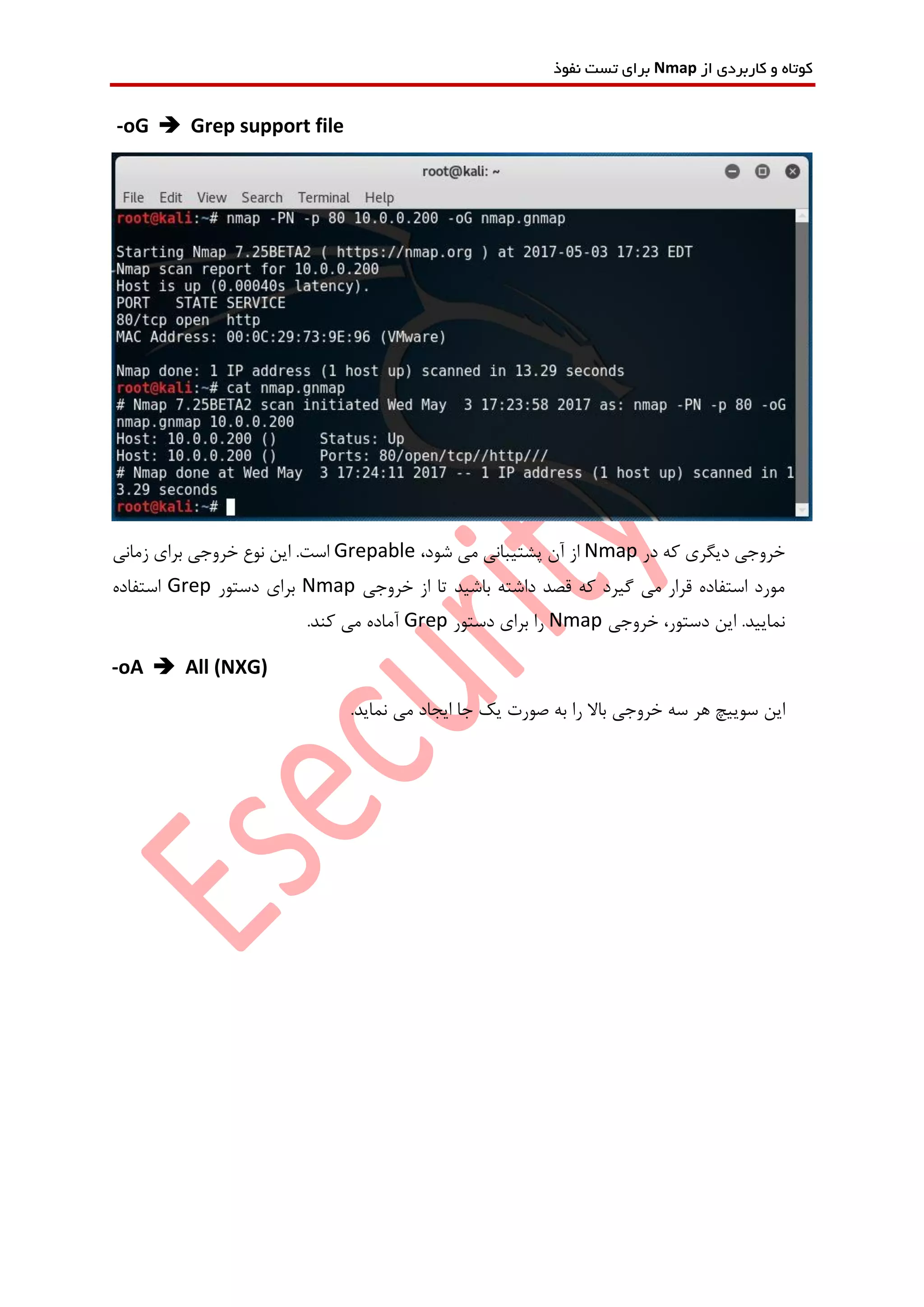‫از‬ ‫کاربردی‬ ‫و‬ ‫کوتاه‬Nmap‫نفوذ‬ ‫تست‬ ‫برای‬
-oG  Grep support file
‫در‬ ‫که‬ ‫دیگری‬ ‫خروجی‬Nmap،‫شود‬ ‫می‬ ‫پشتیبانی‬ ‫آن‬ ‫از‬Grepable‫زمانی‬ ‫برای‬ ‫خروجی‬ ‫نوع‬ ‫این‬ .‫است‬
‫خروجی‬ ‫از‬ ‫تا‬ ‫باشید‬ ‫داشته‬ ‫قصد‬ ‫که‬ ‫گیرد‬ ‫می‬ ‫قرار‬ ‫استفاده‬ ‫مورد‬Nmap‫دستور‬ ‫برای‬Grep‫استفاده‬
‫خروجی‬ ،‫دستور‬ ‫این‬ .‫نمایید‬Nmap‫برای‬ ‫را‬‫دستور‬Grep.‫کند‬ ‫می‬ ‫آماده‬
-oA  All (NXG)
‫این‬.‫نماید‬ ‫می‬ ‫ایجاد‬ ‫جا‬ ‫یک‬ ‫صورت‬ ‫به‬ ‫را‬ ‫باال‬ ‫خروجی‬ ‫سه‬ ‫هر‬ ‫سوییچ‬
 