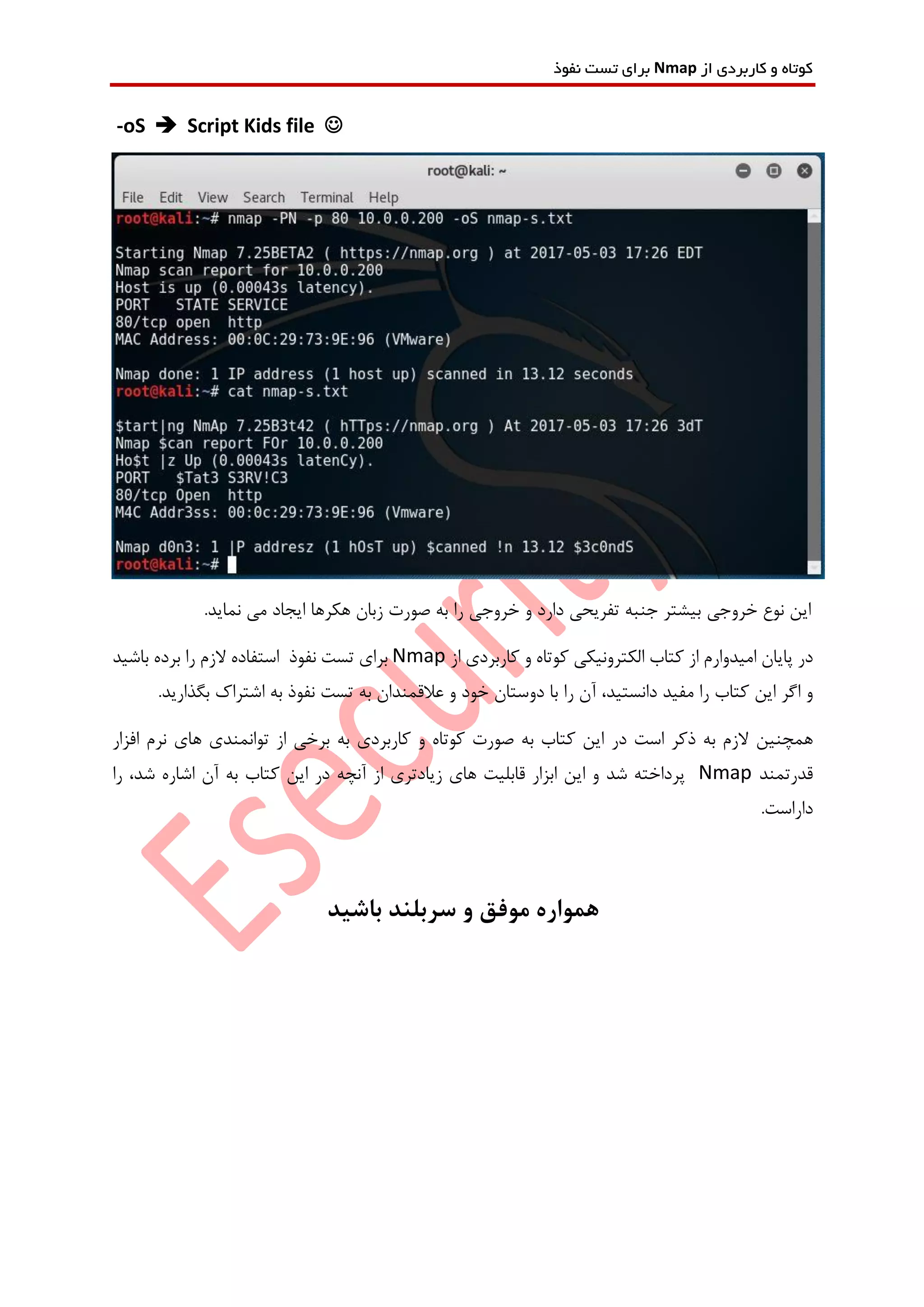 ‫از‬ ‫کاربردی‬ ‫و‬ ‫کوتاه‬Nmap‫نفوذ‬ ‫تست‬ ‫برای‬
-oS  Script Kids file 
‫خروجی‬ ‫نوع‬ ‫این‬.‫نماید‬ ‫می‬ ‫ایجاد‬ ‫هکرها‬ ‫زبان‬ ‫صورت‬ ‫به‬ ‫را‬ ‫خروجی‬ ‫و‬ ‫دارد‬ ‫تفریحی‬ ‫جنبه‬ ‫بیشتر‬
‫از‬ ‫امیدوارم‬ ‫پایان‬ ‫در‬‫الکترونیکی‬ ‫کتاب‬‫کاربرد‬ ‫و‬ ‫کوتاه‬‫ی‬‫از‬Nmap‫برا‬‫ی‬‫نفوذ‬ ‫تست‬‫با‬ ‫برده‬ ‫را‬ ‫الزم‬ ‫استفاده‬‫شید‬
‫اگر‬ ‫و‬‫کتاب‬ ‫این‬‫دانس‬ ‫مفید‬ ‫را‬‫را‬ ‫آن‬ ،‫تید‬‫دو‬ ‫با‬.‫بگذارید‬ ‫اشتراک‬ ‫به‬ ‫نفوذ‬ ‫تست‬ ‫به‬ ‫عالقمندان‬ ‫و‬ ‫خود‬ ‫ستان‬
‫است‬ ‫ذکر‬ ‫به‬ ‫الزم‬ ‫همچنین‬‫در‬‫به‬ ‫کاربردی‬ ‫و‬ ‫کوتاه‬ ‫صورت‬ ‫به‬ ‫کتاب‬ ‫این‬‫افزار‬ ‫نرم‬ ‫های‬ ‫توانمندی‬ ‫از‬ ‫برخی‬
‫قدرتمند‬Nmap‫های‬ ‫قابلیت‬ ‫ابزار‬ ‫این‬ ‫و‬ ‫شد‬ ‫پرداخته‬‫زیادتر‬‫ی‬‫این‬ ‫در‬ ‫آنچه‬ ‫از‬،‫شد‬ ‫اشاره‬ ‫آن‬ ‫به‬ ‫کتاب‬‫را‬
‫دار‬‫است‬.
‫باشید‬ ‫سربلند‬ ‫و‬ ‫موفق‬ ‫همواره‬
 