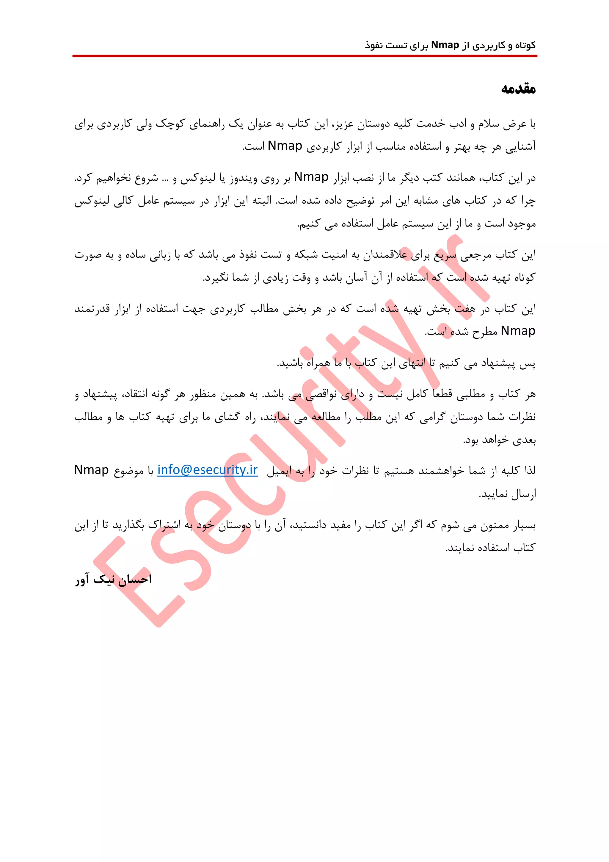 ‫از‬ ‫کاربردی‬ ‫و‬ ‫کوتاه‬Nmap‫نفوذ‬ ‫تست‬ ‫برای‬
‫مقدمه‬
‫برای‬ ‫کاربردی‬ ‫ولی‬ ‫کوچک‬ ‫راهنمای‬ ‫یک‬ ‫عنوان‬ ‫به‬ ‫کتاب‬ ‫این‬ ،‫عزیز‬ ‫دوستان‬ ‫کلیه‬ ‫خدمت‬ ‫ادب‬ ‫و‬ ‫سالم‬ ‫عرض‬ ‫با‬
‫کاربردی‬ ‫ابزار‬ ‫از‬ ‫مناسب‬ ‫استفاده‬ ‫و‬ ‫بهتر‬ ‫چه‬ ‫هر‬ ‫آشنایی‬Nmap.‫است‬
‫ابزار‬ ‫نصب‬ ‫از‬ ‫ما‬ ‫دیگر‬ ‫کتب‬ ‫همانند‬ ،‫کتاب‬ ‫این‬ ‫در‬Nmap.‫کرد‬ ‫نخواهیم‬ ‫شروع‬ ... ‫و‬ ‫لینوکس‬ ‫یا‬ ‫ویندوز‬ ‫روی‬ ‫بر‬
‫ک‬ ‫چرا‬‫د‬ ‫توضیح‬ ‫امر‬ ‫این‬ ‫مشابه‬ ‫های‬ ‫کتاب‬ ‫در‬ ‫ه‬‫البته‬ .‫است‬ ‫شده‬ ‫اده‬‫لینوکس‬ ‫کالی‬ ‫عامل‬ ‫سیستم‬ ‫در‬ ‫ابزار‬ ‫این‬
.‫کنیم‬ ‫می‬ ‫استفاده‬ ‫عامل‬ ‫سیستم‬ ‫این‬ ‫از‬ ‫ما‬ ‫و‬ ‫است‬ ‫موجود‬
‫صورت‬ ‫به‬ ‫و‬ ‫ساده‬ ‫زبانی‬ ‫با‬ ‫که‬ ‫باشد‬ ‫می‬ ‫نفوذ‬ ‫تست‬ ‫و‬ ‫شبکه‬ ‫امنیت‬ ‫به‬ ‫عالقمندان‬ ‫برای‬ ‫سریع‬ ‫مرجعی‬ ‫کتاب‬ ‫این‬
‫که‬ ‫است‬ ‫شده‬ ‫تهیه‬ ‫کوتاه‬.‫نگیرد‬ ‫شما‬ ‫از‬ ‫زیادی‬ ‫وقت‬ ‫و‬ ‫باشد‬ ‫آسان‬ ‫آن‬ ‫از‬ ‫استفاده‬
‫قدرتمند‬ ‫ابزار‬ ‫از‬ ‫استفاده‬ ‫جهت‬ ‫کاربردی‬ ‫مطالب‬ ‫بخش‬ ‫هر‬ ‫در‬ ‫که‬ ‫است‬ ‫شده‬ ‫تهیه‬ ‫بخش‬ ‫هفت‬ ‫در‬ ‫کتاب‬ ‫این‬
Nmap.‫است‬ ‫شده‬ ‫مطرح‬
.‫باشید‬ ‫همراه‬ ‫ما‬ ‫با‬ ‫کتاب‬ ‫این‬ ‫انتهای‬ ‫تا‬ ‫کنیم‬ ‫می‬ ‫پیشنهاد‬ ‫پس‬
‫ن‬ ‫دارای‬ ‫و‬ ‫نیست‬ ‫کامل‬ ‫قطعا‬ ‫مطلبی‬ ‫و‬ ‫کتاب‬ ‫هر‬‫و‬ ‫پیشنهاد‬ ،‫انتقاد‬ ‫گونه‬ ‫هر‬ ‫منظور‬ ‫همین‬ ‫به‬ .‫باشد‬ ‫می‬ ‫واقصی‬
‫مطالب‬ ‫و‬ ‫ها‬ ‫کتاب‬ ‫تهیه‬ ‫برای‬ ‫ما‬ ‫گشای‬ ‫راه‬ ،‫نمایند‬ ‫می‬ ‫مطالعه‬ ‫را‬ ‫مطلب‬ ‫این‬ ‫که‬ ‫گرامی‬ ‫دوستان‬ ‫شما‬ ‫نظرات‬
.‫بود‬ ‫خواهد‬ ‫بعدی‬
‫ایمیل‬ ‫به‬ ‫را‬ ‫خود‬ ‫نظرات‬ ‫تا‬ ‫هستیم‬ ‫خواهشمند‬ ‫شما‬ ‫از‬ ‫کلیه‬ ‫لذا‬info@esecurity.ir‫موضوع‬ ‫با‬Nmap
.‫نمایید‬ ‫ارسال‬
‫این‬ ‫از‬ ‫تا‬ ‫بگذارید‬ ‫اشتراک‬ ‫به‬ ‫خود‬ ‫دوستان‬ ‫با‬ ‫را‬ ‫آن‬ ،‫دانستید‬ ‫مفید‬ ‫را‬ ‫کتاب‬ ‫این‬ ‫اگر‬ ‫که‬ ‫شوم‬ ‫می‬ ‫ممنون‬ ‫بسیار‬
.‫نمایند‬ ‫استفاده‬ ‫کتاب‬
‫آور‬ ‫نیک‬ ‫احسان‬
 