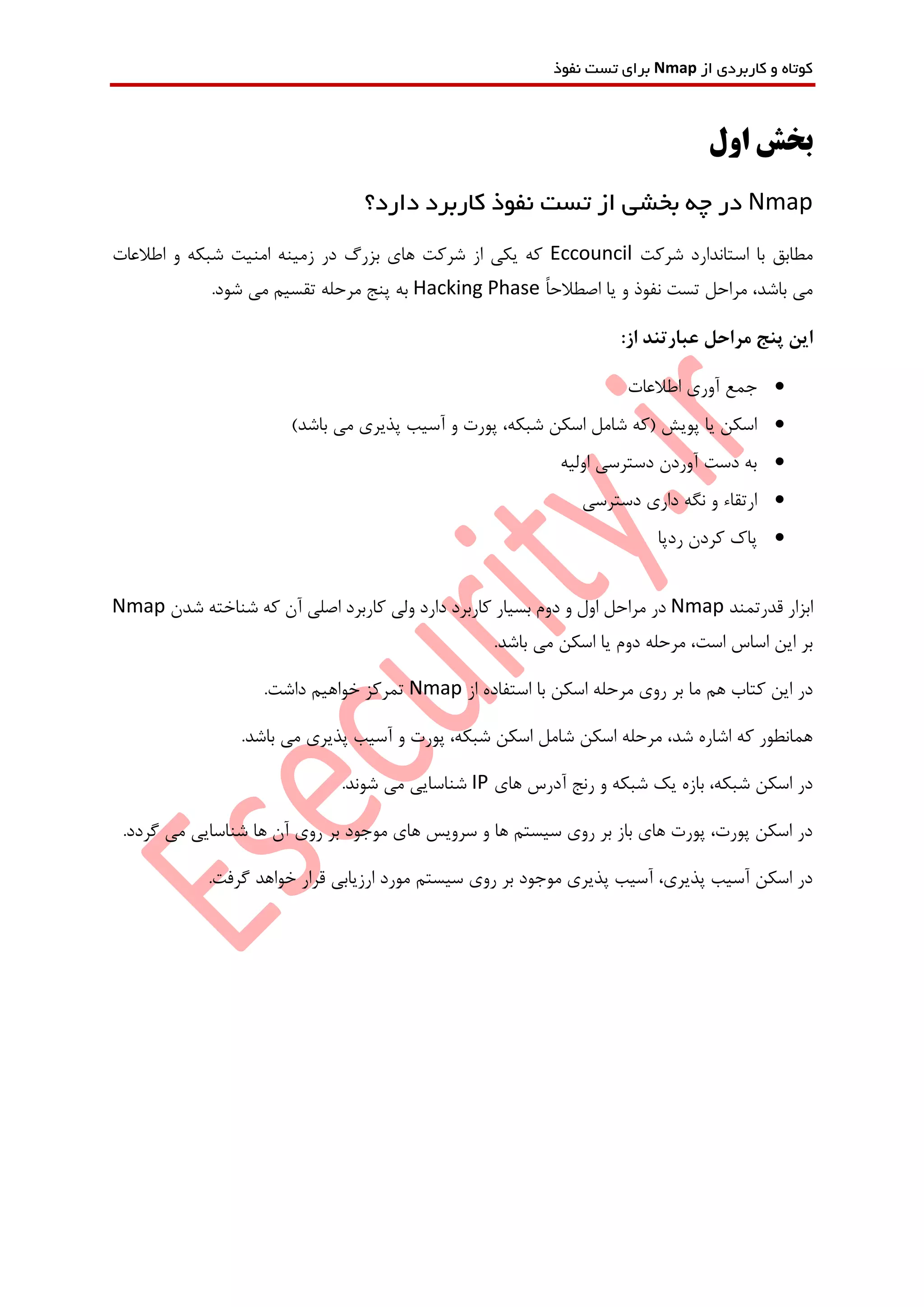 ‫از‬ ‫کاربردی‬ ‫و‬ ‫کوتاه‬Nmap‫نفوذ‬ ‫تست‬ ‫برای‬
‫ب‬‫اول‬ ‫خش‬
Nmap‫در‬‫از‬ ‫بخشی‬ ‫چه‬‫دارد؟‬ ‫کاربرد‬ ‫نفوذ‬ ‫تست‬
‫شرکت‬ ‫استاندارد‬ ‫با‬ ‫مطابق‬Eccouncil‫اطالعات‬ ‫و‬ ‫شبکه‬ ‫امنیت‬ ‫زمینه‬ ‫در‬ ‫بزرگ‬ ‫های‬ ‫شرکت‬ ‫از‬ ‫یکی‬ ‫که‬
ً‫ا‬‫اصطالح‬ ‫یا‬ ‫و‬ ‫نفوذ‬ ‫تست‬ ‫مراحل‬ ،‫باشد‬ ‫می‬Hacking Phase.‫شود‬ ‫می‬ ‫تقسیم‬ ‫مرحله‬ ‫پنج‬ ‫به‬
:‫از‬ ‫عبارتند‬ ‫مراحل‬ ‫پنج‬ ‫این‬
‫اطالعات‬ ‫آوری‬ ‫جمع‬
‫آسیب‬ ‫و‬ ‫پورت‬ ،‫شبکه‬ ‫اسکن‬ ‫شامل‬ ‫(که‬ ‫پویش‬ ‫یا‬ ‫اسکن‬)‫باشد‬ ‫می‬ ‫پذیری‬
‫اولیه‬ ‫دسترسی‬ ‫آوردن‬ ‫دست‬ ‫به‬
‫دسترسی‬ ‫داری‬ ‫نگه‬ ‫و‬ ‫ارتقاء‬
‫ردپا‬ ‫کردن‬ ‫پاک‬
‫قدرتمند‬ ‫ابزار‬Nmap‫مرا‬ ‫در‬‫شدن‬ ‫شناخته‬ ‫که‬ ‫آن‬ ‫اصلی‬ ‫کاربرد‬ ‫ولی‬ ‫دارد‬ ‫کاربرد‬ ‫بسیار‬ ‫دوم‬ ‫و‬ ‫اول‬ ‫حل‬Nmap
.‫باشد‬ ‫می‬ ‫اسکن‬ ‫یا‬ ‫دوم‬ ‫مرحله‬ ،‫است‬ ‫اساس‬ ‫این‬ ‫بر‬
‫ب‬ ‫اسکن‬ ‫مرحله‬ ‫روی‬ ‫بر‬ ‫ما‬ ‫هم‬ ‫کتاب‬ ‫این‬ ‫در‬‫از‬ ‫استفاده‬ ‫ا‬Nmap.‫داشت‬ ‫خواهیم‬ ‫تمرکز‬
.‫باشد‬ ‫می‬ ‫پذیری‬ ‫آسیب‬ ‫و‬ ‫پورت‬ ،‫شبکه‬ ‫اسکن‬ ‫شامل‬ ‫اسکن‬ ‫مرحله‬ ،‫شد‬ ‫اشاره‬ ‫که‬ ‫همانطور‬
‫های‬ ‫آدرس‬ ‫رنج‬ ‫و‬ ‫شبکه‬ ‫یک‬ ‫بازه‬ ،‫شبکه‬ ‫اسکن‬ ‫در‬IP.‫شوند‬ ‫می‬ ‫شناسایی‬
‫شناسایی‬ ‫ها‬ ‫آن‬ ‫روی‬ ‫بر‬ ‫موجود‬ ‫های‬ ‫سرویس‬ ‫و‬ ‫ها‬ ‫سیستم‬ ‫روی‬ ‫بر‬ ‫باز‬ ‫های‬ ‫پورت‬ ،‫پورت‬ ‫اسکن‬ ‫در‬.‫گردد‬ ‫می‬
.‫گرفت‬ ‫خواهد‬ ‫قرار‬ ‫ارزیابی‬ ‫مورد‬ ‫سیستم‬ ‫روی‬ ‫بر‬ ‫موجود‬ ‫پذیری‬ ‫آسیب‬ ،‫پذیری‬ ‫آسیب‬ ‫اسکن‬ ‫در‬
 