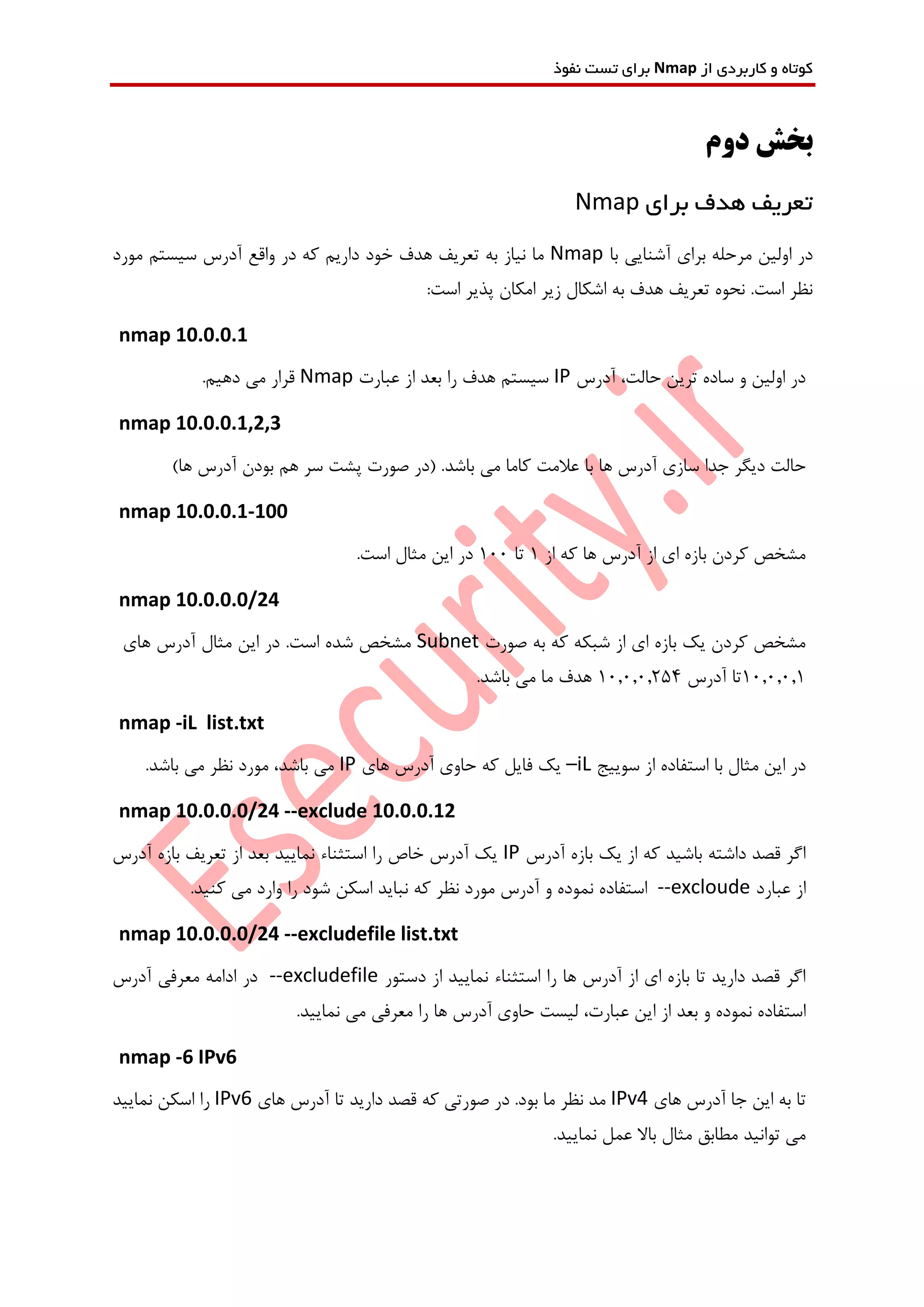 ‫از‬ ‫کاربردی‬ ‫و‬ ‫کوتاه‬Nmap‫نفوذ‬ ‫تست‬ ‫برای‬
‫دوم‬ ‫بخش‬
‫برای‬ ‫هدف‬ ‫تعریف‬Nmap
‫با‬ ‫آشنایی‬ ‫برای‬ ‫مرحله‬ ‫اولین‬ ‫در‬Nmap‫مورد‬ ‫سیستم‬ ‫آدرس‬ ‫واقع‬ ‫در‬ ‫که‬ ‫داریم‬ ‫خود‬ ‫هدف‬ ‫تعریف‬ ‫به‬ ‫نیاز‬ ‫ما‬
:‫است‬ ‫پذیر‬ ‫امکان‬ ‫زیر‬ ‫اشکال‬ ‫به‬ ‫هدف‬ ‫تعریف‬ ‫نحوه‬ .‫است‬ ‫نظر‬
nmap 10.0.0.1
‫آدرس‬ ،‫حالت‬ ‫ترین‬ ‫ساده‬ ‫و‬ ‫اولین‬ ‫در‬IP‫عبارت‬ ‫از‬ ‫بعد‬ ‫را‬ ‫هدف‬ ‫سیستم‬Nmap.‫دهیم‬ ‫می‬ ‫قرار‬
nmap 10.0.0.1,2,3
‫با‬ ‫ها‬ ‫آدرس‬ ‫سازی‬ ‫جدا‬ ‫دیگر‬ ‫حالت‬‫باشد‬ ‫می‬ ‫کاما‬ ‫عالمت‬)‫ها‬ ‫آدرس‬ ‫بودن‬ ‫هم‬ ‫سر‬ ‫پشت‬ ‫صورت‬ ‫(در‬ .
nmap 10.0.0.1-100
‫از‬ ‫که‬ ‫ها‬ ‫آدرس‬ ‫از‬ ‫ای‬ ‫بازه‬ ‫کردن‬ ‫مشخص‬1‫تا‬100.‫است‬ ‫مثال‬ ‫این‬ ‫در‬
nmap 10.0.0.0/24
‫صورت‬ ‫به‬ ‫که‬ ‫شبکه‬ ‫از‬ ‫ای‬ ‫بازه‬ ‫یک‬ ‫کردن‬ ‫مشخص‬Subnet‫های‬ ‫آدرس‬ ‫مثال‬ ‫این‬ ‫در‬ .‫است‬ ‫شده‬ ‫مشخص‬
10.0.0.1‫آدرس‬ ‫تا‬10.0.0.254.‫باشد‬ ‫می‬ ‫ما‬ ‫هدف‬
nmap -iL list.txt
‫سوییج‬ ‫از‬ ‫استفاده‬ ‫با‬ ‫مثال‬ ‫این‬ ‫در‬–iL‫های‬ ‫آدرس‬ ‫حاوی‬ ‫که‬ ‫فایل‬ ‫یک‬IP.‫باشد‬ ‫می‬ ‫نظر‬ ‫مورد‬ ،‫باشد‬ ‫می‬
nmap 10.0.0.0/24 --exclude 10.0.0.12
‫آدرس‬ ‫بازه‬ ‫یک‬ ‫از‬ ‫که‬ ‫باشید‬ ‫داشته‬ ‫قصد‬ ‫اگر‬IP‫تعر‬ ‫از‬ ‫بعد‬ ‫نمایید‬ ‫استثناء‬ ‫را‬ ‫خاص‬ ‫آدرس‬ ‫یک‬‫آدرس‬ ‫بازه‬ ‫یف‬
‫عبارد‬ ‫از‬--excloude.‫کنید‬ ‫می‬ ‫وارد‬ ‫را‬ ‫شود‬ ‫اسکن‬ ‫نباید‬ ‫که‬ ‫نظر‬ ‫مورد‬ ‫آدرس‬ ‫و‬ ‫نموده‬ ‫استفاده‬
nmap 10.0.0.0/24 --excludefile list.txt
‫دستور‬ ‫از‬ ‫نمایید‬ ‫استثناء‬ ‫را‬ ‫ها‬ ‫آدرس‬ ‫از‬ ‫ای‬ ‫بازه‬ ‫تا‬ ‫دارید‬ ‫قصد‬ ‫اگر‬--excludefile‫آدرس‬ ‫معرفی‬ ‫ادامه‬ ‫در‬
‫بعد‬ ‫و‬ ‫نموده‬ ‫استفاده‬.‫نمایید‬ ‫می‬ ‫معرفی‬ ‫را‬ ‫ها‬ ‫آدرس‬ ‫حاوی‬ ‫لیست‬ ،‫عبارت‬ ‫این‬ ‫از‬
nmap -6 IPv6
‫های‬ ‫آدرس‬ ‫جا‬ ‫این‬ ‫به‬ ‫تا‬IPv4‫های‬ ‫آدرس‬ ‫تا‬ ‫دارید‬ ‫قصد‬ ‫که‬ ‫صورتی‬ ‫در‬ .‫بود‬ ‫ما‬ ‫نظر‬ ‫مد‬IPv6‫نمایید‬ ‫اسکن‬ ‫را‬
.‫نمایید‬ ‫عمل‬ ‫باال‬ ‫مثال‬ ‫مطابق‬ ‫توانید‬ ‫می‬
 
