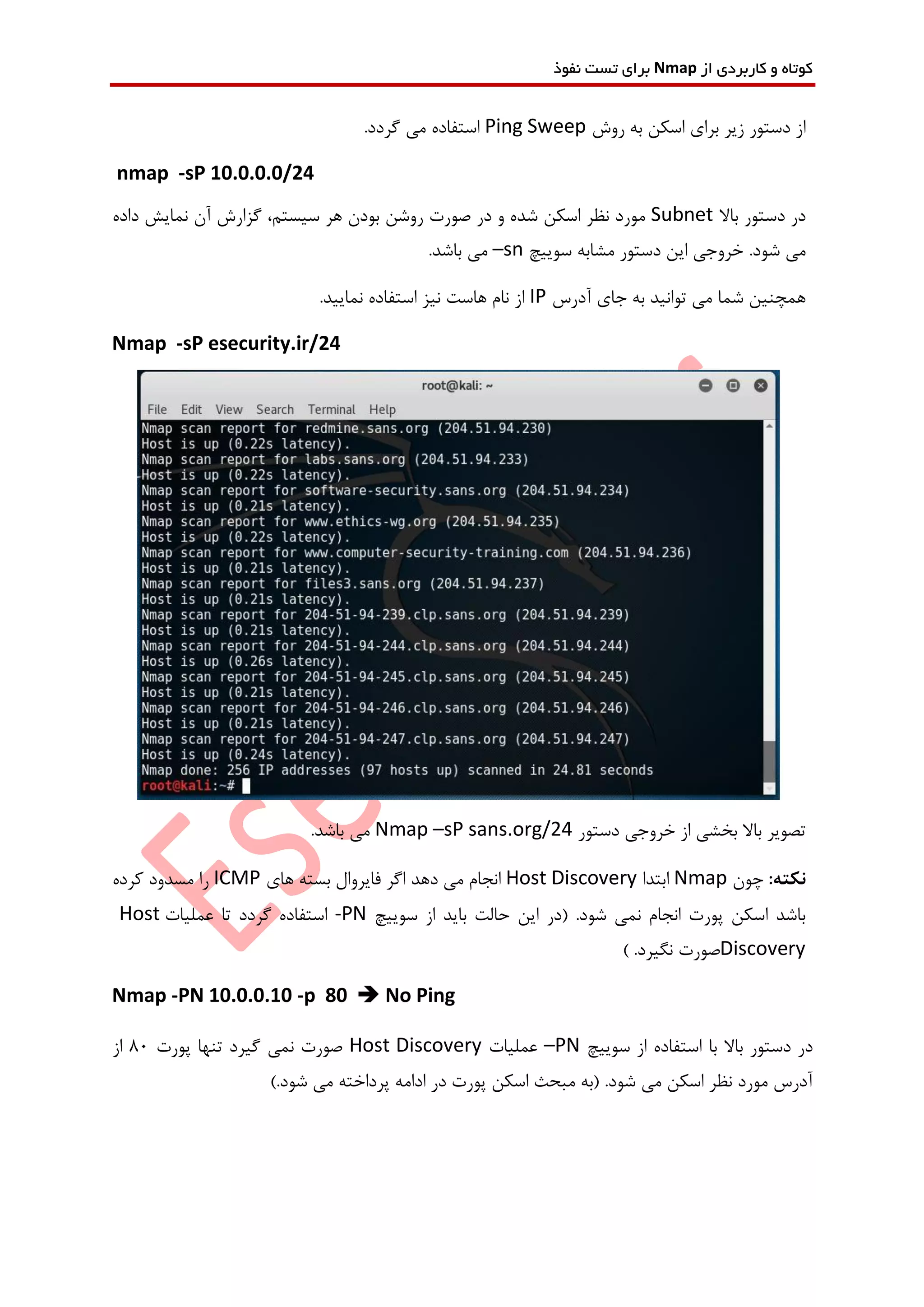 ‫از‬ ‫کاربردی‬ ‫و‬ ‫کوتاه‬Nmap‫نفوذ‬ ‫تست‬ ‫برای‬
‫روش‬ ‫به‬ ‫اسکن‬ ‫برای‬ ‫زیر‬ ‫دستور‬ ‫از‬Ping Sweep.‫گردد‬ ‫می‬ ‫استفاده‬
nmap -sP 10.0.0.0/24
‫باال‬ ‫دستور‬ ‫در‬Subnet‫گزا‬ ،‫سیستم‬ ‫هر‬ ‫بودن‬ ‫روشن‬ ‫صورت‬ ‫در‬ ‫و‬ ‫شده‬ ‫اسکن‬ ‫نظر‬ ‫مورد‬‫داده‬ ‫نمایش‬ ‫آن‬ ‫رش‬
.‫شود‬ ‫می‬‫سوییچ‬ ‫مشابه‬ ‫دستور‬ ‫این‬ ‫خروجی‬–sn.‫باشد‬ ‫می‬
‫آدرس‬ ‫جای‬ ‫به‬ ‫توانید‬ ‫می‬ ‫شما‬ ‫همچنین‬IP.‫نمایید‬ ‫استفاده‬ ‫نیز‬ ‫هاست‬ ‫نام‬ ‫از‬
Nmap -sP esecurity.ir/24
‫دستور‬ ‫خروجی‬ ‫از‬ ‫بخشی‬ ‫باال‬ ‫تصویر‬Nmap –sP sans.org/24.‫باشد‬ ‫می‬
:‫نکته‬‫چون‬Nmap‫ابتدا‬Host Discovery‫های‬ ‫بسته‬ ‫فایروال‬ ‫اگر‬ ‫دهد‬ ‫می‬ ‫انجام‬ICMP‫کرده‬ ‫مسدود‬ ‫را‬
‫سوییچ‬ ‫از‬ ‫باید‬ ‫حالت‬ ‫این‬ ‫(در‬ .‫شود‬ ‫نمی‬ ‫انجام‬ ‫پورت‬ ‫اسکن‬ ‫باشد‬-PN‫گردد‬ ‫استفاده‬‫عملیات‬ ‫تا‬Host
Discovery.‫نگیرد‬ ‫صورت‬)
Nmap -PN 10.0.0.10 -p 80  No Ping
‫سوییچ‬ ‫از‬ ‫استفاده‬ ‫با‬ ‫باال‬ ‫دستور‬ ‫در‬–PN‫عملیات‬Host Discovery‫پو‬ ‫تنها‬ ‫گیرد‬ ‫نمی‬ ‫صورت‬‫رت‬80‫از‬
).‫شود‬ ‫می‬ ‫پرداخته‬ ‫ادامه‬ ‫در‬ ‫پورت‬ ‫اسکن‬ ‫مبحث‬ ‫(به‬ .‫شود‬ ‫می‬ ‫اسکن‬ ‫نظر‬ ‫مورد‬ ‫آدرس‬
 