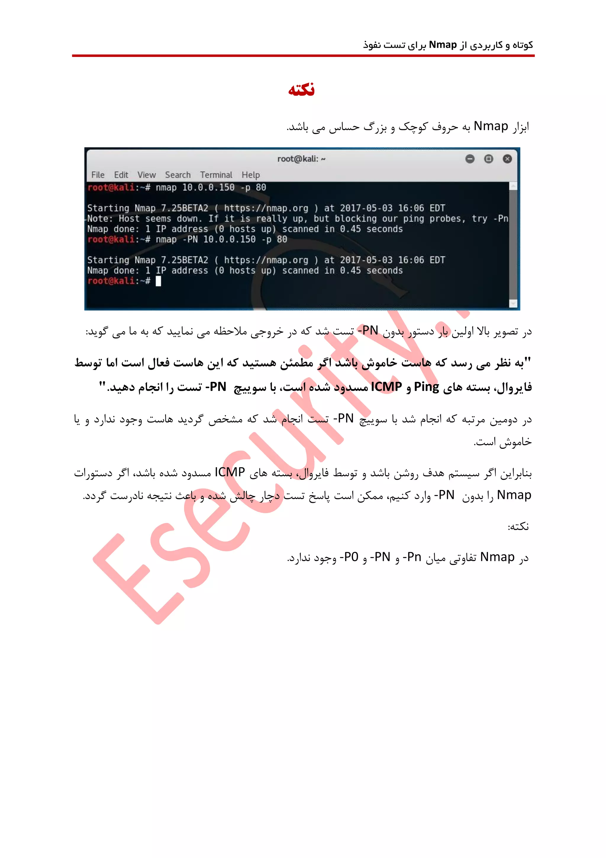 ‫از‬ ‫کاربردی‬ ‫و‬ ‫کوتاه‬Nmap‫نفوذ‬ ‫تست‬ ‫برای‬
‫نکته‬
‫ابزار‬Nmap.‫باشد‬ ‫می‬ ‫حساس‬ ‫بزرگ‬ ‫و‬ ‫کوچک‬ ‫حروف‬ ‫به‬
‫تص‬ ‫در‬‫بدون‬ ‫دستور‬ ‫بار‬ ‫اولین‬ ‫باال‬ ‫ویر‬-PN:‫گوید‬ ‫می‬ ‫ما‬ ‫به‬ ‫که‬ ‫نمایید‬ ‫می‬ ‫مالحظه‬ ‫خروجی‬ ‫در‬ ‫که‬ ‫شد‬ ‫تست‬
"‫توسط‬ ‫اما‬ ‫است‬ ‫فعال‬ ‫هاست‬ ‫این‬ ‫که‬ ‫هستید‬ ‫مطمئن‬ ‫اگر‬ ‫باشد‬ ‫خاموش‬ ‫هاست‬ ‫که‬ ‫رسد‬ ‫می‬ ‫نظر‬ ‫به‬
‫ب‬ ،‫فایروال‬‫های‬ ‫سته‬Ping‫و‬ICMP،‫است‬ ‫شده‬ ‫مسدود‬‫سوییچ‬ ‫با‬-PN.‫دهید‬ ‫انجام‬ ‫را‬ ‫تست‬"
‫دومین‬ ‫در‬‫مرتبه‬‫سوییچ‬ ‫با‬ ‫شد‬ ‫انجام‬ ‫که‬-PN‫تست‬‫یا‬ ‫و‬ ‫ندارد‬ ‫وجود‬ ‫هاست‬ ‫گردید‬ ‫مشخص‬ ‫که‬ ‫شد‬ ‫انجام‬
.‫است‬ ‫خاموش‬
‫های‬ ‫بسته‬ ،‫فایروال‬ ‫توسط‬ ‫و‬ ‫باشد‬ ‫روشن‬ ‫هدف‬ ‫سیستم‬ ‫اگر‬ ‫بنابراین‬ICMP‫دستورات‬ ‫اگر‬ ،‫باشد‬ ‫شده‬ ‫مسدود‬
Nmap‫بدون‬ ‫را‬-PN.‫گردد‬ ‫نادرست‬ ‫نتیجه‬ ‫باعث‬ ‫و‬ ‫شده‬ ‫چالش‬ ‫دچار‬ ‫تست‬ ‫پاسخ‬ ‫است‬ ‫ممکن‬ ،‫کنیم‬ ‫وارد‬
:‫نکته‬
‫در‬Nmap‫میان‬ ‫تفاوتی‬-Pn‫و‬-PN‫و‬-P0.‫ندارد‬ ‫وجود‬
 