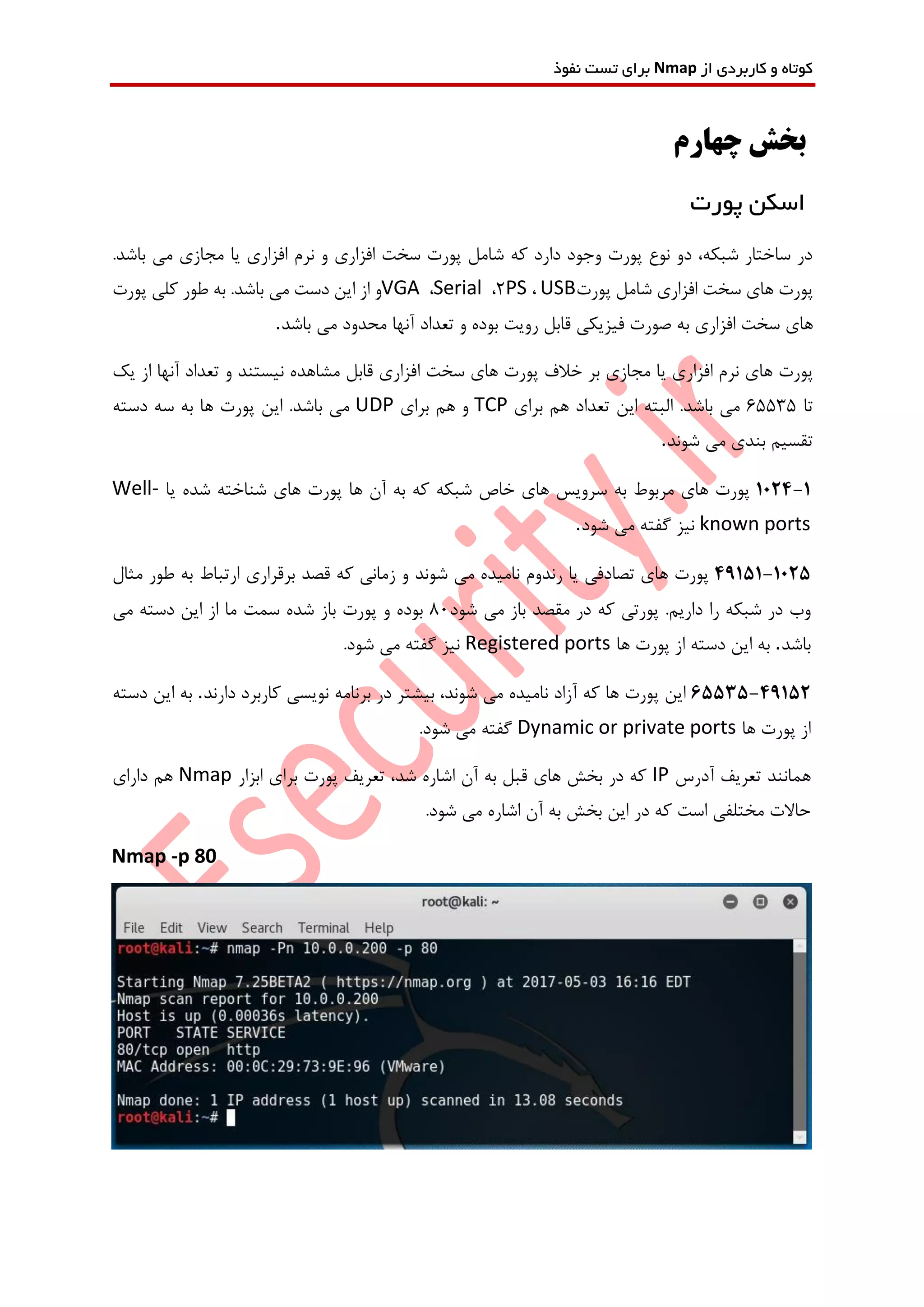 ‫از‬ ‫کاربردی‬ ‫و‬ ‫کوتاه‬Nmap‫نفوذ‬ ‫تست‬ ‫برای‬
‫چهارم‬ ‫بخش‬
‫پورت‬ ‫اسکن‬
‫می‬ ‫مجازی‬ ‫یا‬ ‫افزاری‬ ‫نرم‬ ‫و‬ ‫افزاری‬ ‫سخت‬ ‫پورت‬ ‫شامل‬ ‫که‬ ‫دارد‬ ‫وجود‬ ‫پورت‬ ‫نوع‬ ‫دو‬ ،‫شبکه‬ ‫ساختار‬ ‫در‬.‫باشد‬
‫پورت‬‫های‬‫سخت‬‫افزاری‬‫شامل‬‫پورت‬USB،PS2،Serial،VGA‫و‬‫از‬‫این‬‫دست‬‫می‬‫باشد‬.‫به‬‫طور‬‫کلی‬‫پورت‬
‫های‬‫سخت‬‫افزاری‬‫به‬‫صورت‬‫فیزیکی‬‫قابل‬‫رویت‬‫بوده‬‫و‬‫تعداد‬‫آنها‬‫محدود‬‫می‬‫باشد‬.
‫پورت‬‫های‬‫نرم‬‫افزاری‬‫یا‬‫مجازی‬‫بر‬‫خالف‬‫پورت‬‫های‬‫سخت‬‫افزاری‬‫قابل‬‫مشاهده‬‫نیستند‬‫و‬‫تعداد‬‫آنها‬‫از‬‫یک‬
‫تا‬65535‫می‬‫باشد‬.‫البته‬‫این‬‫تعداد‬‫هم‬‫برای‬TCP‫و‬‫هم‬‫برای‬UDP‫می‬‫باشد‬.‫این‬‫پورت‬‫ها‬‫به‬‫سه‬‫دسته‬
‫تقسیم‬‫بندی‬‫می‬‫شوند‬.
1024-1‫پورت‬‫های‬‫مربوط‬‫به‬‫سرویس‬‫های‬‫خاص‬‫شبکه‬‫که‬‫به‬‫آن‬‫ها‬‫پورت‬‫های‬‫شناخته‬‫شده‬‫یا‬Well-
known ports‫نیز‬‫گفته‬‫می‬‫شود‬.
49151-1025‫پورت‬‫های‬‫تصادفی‬‫یا‬‫رندوم‬‫نامیده‬‫می‬‫شوند‬‫و‬‫زمانی‬‫که‬‫قصد‬‫برقراری‬‫ارتباط‬‫به‬‫طور‬‫مثال‬
‫وب‬‫در‬‫شبکه‬‫را‬‫داریم‬.‫پورتی‬‫که‬‫در‬‫مقصد‬‫باز‬‫می‬‫شود‬80‫بوده‬‫و‬‫پورت‬‫باز‬‫شده‬‫سمت‬‫ما‬‫از‬‫این‬‫دسته‬‫می‬
‫باشد‬.‫ها‬ ‫پورت‬ ‫از‬ ‫دسته‬ ‫این‬ ‫به‬Registered ports.‫شود‬ ‫می‬ ‫گفته‬ ‫نیز‬
65535-49152‫این‬‫پورت‬‫ها‬‫که‬‫آزاد‬‫نامیده‬‫می‬،‫شوند‬‫بیشتر‬‫در‬‫برنامه‬‫نویسی‬‫کاربرد‬‫دارند‬.‫دسته‬ ‫این‬ ‫به‬
‫ها‬ ‫پورت‬ ‫از‬Dynamic or private ports.‫شود‬ ‫می‬ ‫گفته‬
‫آدرس‬ ‫تعریف‬ ‫همانند‬IP‫ابزار‬ ‫برای‬ ‫پورت‬ ‫تعریف‬ ،‫شد‬ ‫اشاره‬ ‫آن‬ ‫به‬ ‫قبل‬ ‫های‬ ‫بخش‬ ‫در‬ ‫که‬Nmap‫دارای‬ ‫هم‬
.‫شود‬ ‫می‬ ‫اشاره‬ ‫آن‬ ‫به‬ ‫بخش‬ ‫این‬ ‫در‬ ‫که‬ ‫است‬ ‫مختلفی‬ ‫حاالت‬
Nmap -p 80
 