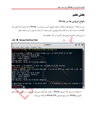 ‫از‬ ‫کاربردی‬ ‫و‬ ‫کوتاه‬Nmap‫نفوذ‬ ‫تست‬ ‫برای‬
‫هفتم‬ ‫بخش‬
‫در‬ ‫ها‬ ‫خروجی‬ ‫انواع‬Nmap
‫در‬ ‫پورت‬ ‫و‬ ‫آدرس‬ ‫معرفی‬ ‫نحوه‬ ‫و‬ ‫مختلف‬ ‫های‬ ‫سوییچ‬ ‫با‬ ‫اینکه‬ ‫از‬ ‫پس‬Nmap‫باید‬ ‫اکنون‬ ‫هم‬ ،‫شدید‬ ‫آشنا‬
.‫نمود‬ ‫استفاده‬ ‫آن‬ ‫از‬ ‫توان‬ ‫به‬ ‫آینده‬ ‫در‬ ‫تا‬ ‫نمود‬ ‫ذخیره‬ ‫خروجی‬ ‫یک‬ ‫قالب‬ ‫در‬ ‫را‬ ‫آمده‬ ‫دست‬ ‫به‬ ‫اطالعات‬
.‫شد‬ ‫خواهیم‬ ‫آشنا‬ ‫آن‬ ‫کاربرد‬ ‫و‬ ‫ها‬ ‫خروجی‬ ‫انواع‬ ‫با‬ ‫بخش‬ ‫این‬ ‫در‬
-oN  Nmap File(Text file)
‫خروجی‬ ،‫باال‬ ‫دستور‬ ‫از‬ ‫استفاده‬ ‫با‬Nmap‫فای‬ ‫یک‬ ‫قالب‬ ‫در‬‫های‬ ‫کتاب‬ ‫از‬ ‫برخی‬ ‫در‬ .‫گیرد‬ ‫می‬ ‫قرار‬ ‫متنی‬ ‫ل‬
‫آموزشی‬Nmap‫خروجی‬ ‫نوع‬ ‫این‬ ‫به‬Nmap File.‫شود‬ ‫می‬ ‫گفته‬ ‫هم‬
 