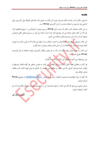 ‫از‬ ‫کاربردی‬ ‫و‬ ‫کوتاه‬Nmap‫نفوذ‬ ‫تست‬ ‫برای‬
‫مقدمه‬
‫برای‬ ‫کاربردی‬ ‫ولی‬ ‫کوچک‬ ‫راهنمای‬ ‫یک‬ ‫عنوان‬ ‫به‬ ‫کتاب‬ ‫این‬ ،‫عزیز‬ ‫دوستان‬ ‫کلیه‬ ‫خدمت‬ ‫ادب‬ ‫و‬ ‫سالم‬ ‫عرض‬ ‫با‬
‫کاربردی‬ ‫ابزار‬ ‫از‬ ‫مناسب‬ ‫استفاده‬ ‫و‬ ‫بهتر‬ ‫چه‬ ‫هر‬ ‫آشنایی‬Nmap.‫است‬
‫ابزار‬ ‫نصب‬ ‫از‬ ‫ما‬ ‫دیگر‬ ‫کتب‬ ‫همانند‬ ،‫کتاب‬ ‫این‬ ‫در‬Nmap.‫کرد‬ ‫نخواهیم‬ ‫شروع‬ ... ‫و‬ ‫لینوکس‬ ‫یا‬ ‫ویندوز‬ ‫روی‬ ‫بر‬
‫ک‬ ‫چرا‬‫د‬ ‫توضیح‬ ‫امر‬ ‫این‬ ‫مشابه‬ ‫های‬ ‫کتاب‬ ‫در‬ ‫ه‬‫البته‬ .‫است‬ ‫شده‬ ‫اده‬‫لینوکس‬ ‫کالی‬ ‫عامل‬ ‫سیستم‬ ‫در‬ ‫ابزار‬ ‫این‬
.‫کنیم‬ ‫می‬ ‫استفاده‬ ‫عامل‬ ‫سیستم‬ ‫این‬ ‫از‬ ‫ما‬ ‫و‬ ‫است‬ ‫موجود‬
‫صورت‬ ‫به‬ ‫و‬ ‫ساده‬ ‫زبانی‬ ‫با‬ ‫که‬ ‫باشد‬ ‫می‬ ‫نفوذ‬ ‫تست‬ ‫و‬ ‫شبکه‬ ‫امنیت‬ ‫به‬ ‫عالقمندان‬ ‫برای‬ ‫سریع‬ ‫مرجعی‬ ‫کتاب‬ ‫این‬
‫که‬ ‫است‬ ‫شده‬ ‫تهیه‬ ‫کوتاه‬.‫نگیرد‬ ‫شما‬ ‫از‬ ‫زیادی‬ ‫وقت‬ ‫و‬ ‫باشد‬ ‫آسان‬ ‫آن‬ ‫از‬ ‫استفاده‬
‫قدرتمند‬ ‫ابزار‬ ‫از‬ ‫استفاده‬ ‫جهت‬ ‫کاربردی‬ ‫مطالب‬ ‫بخش‬ ‫هر‬ ‫در‬ ‫که‬ ‫است‬ ‫شده‬ ‫تهیه‬ ‫بخش‬ ‫هفت‬ ‫در‬ ‫کتاب‬ ‫این‬
Nmap.‫است‬ ‫شده‬ ‫مطرح‬
.‫باشید‬ ‫همراه‬ ‫ما‬ ‫با‬ ‫کتاب‬ ‫این‬ ‫انتهای‬ ‫تا‬ ‫کنیم‬ ‫می‬ ‫پیشنهاد‬ ‫پس‬
‫ن‬ ‫دارای‬ ‫و‬ ‫نیست‬ ‫کامل‬ ‫قطعا‬ ‫مطلبی‬ ‫و‬ ‫کتاب‬ ‫هر‬‫و‬ ‫پیشنهاد‬ ،‫انتقاد‬ ‫گونه‬ ‫هر‬ ‫منظور‬ ‫همین‬ ‫به‬ .‫باشد‬ ‫می‬ ‫واقصی‬
‫مطالب‬ ‫و‬ ‫ها‬ ‫کتاب‬ ‫تهیه‬ ‫برای‬ ‫ما‬ ‫گشای‬ ‫راه‬ ،‫نمایند‬ ‫می‬ ‫مطالعه‬ ‫را‬ ‫مطلب‬ ‫این‬ ‫که‬ ‫گرامی‬ ‫دوستان‬ ‫شما‬ ‫نظرات‬
.‫بود‬ ‫خواهد‬ ‫بعدی‬
‫ایمیل‬ ‫به‬ ‫را‬ ‫خود‬ ‫نظرات‬ ‫تا‬ ‫هستیم‬ ‫خواهشمند‬ ‫شما‬ ‫از‬ ‫کلیه‬ ‫لذا‬info@esecurity.ir‫موضوع‬ ‫با‬Nmap
.‫نمایید‬ ‫ارسال‬
‫این‬ ‫از‬ ‫تا‬ ‫بگذارید‬ ‫اشتراک‬ ‫به‬ ‫خود‬ ‫دوستان‬ ‫با‬ ‫را‬ ‫آن‬ ،‫دانستید‬ ‫مفید‬ ‫را‬ ‫کتاب‬ ‫این‬ ‫اگر‬ ‫که‬ ‫شوم‬ ‫می‬ ‫ممنون‬ ‫بسیار‬
.‫نمایند‬ ‫استفاده‬ ‫کتاب‬
‫آور‬ ‫نیک‬ ‫احسان‬
 