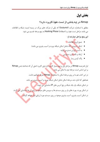 ‫از‬ ‫کاربردی‬ ‫و‬ ‫کوتاه‬Nmap‫نفوذ‬ ‫تست‬ ‫برای‬
‫ب‬‫اول‬ ‫خش‬
Nmap‫در‬‫از‬ ‫بخشی‬ ‫چه‬‫دارد؟‬ ‫کاربرد‬ ‫نفوذ‬ ‫تست‬
‫شرکت‬ ‫استاندارد‬ ‫با‬ ‫مطابق‬Eccouncil‫اطالعات‬ ‫و‬ ‫شبکه‬ ‫امنیت‬ ‫زمینه‬ ‫در‬ ‫بزرگ‬ ‫های‬ ‫شرکت‬ ‫از‬ ‫یکی‬ ‫که‬
ً‫ا‬‫اصطالح‬ ‫یا‬ ‫و‬ ‫نفوذ‬ ‫تست‬ ‫مراحل‬ ،‫باشد‬ ‫می‬Hacking Phase.‫شود‬ ‫می‬ ‫تقسیم‬ ‫مرحله‬ ‫پنج‬ ‫به‬
:‫از‬ ‫عبارتند‬ ‫مراحل‬ ‫پنج‬ ‫این‬
‫اطالعات‬ ‫آوری‬ ‫جمع‬
‫آسیب‬ ‫و‬ ‫پورت‬ ،‫شبکه‬ ‫اسکن‬ ‫شامل‬ ‫(که‬ ‫پویش‬ ‫یا‬ ‫اسکن‬)‫باشد‬ ‫می‬ ‫پذیری‬
‫اولیه‬ ‫دسترسی‬ ‫آوردن‬ ‫دست‬ ‫به‬
‫دسترسی‬ ‫داری‬ ‫نگه‬ ‫و‬ ‫ارتقاء‬
‫ردپا‬ ‫کردن‬ ‫پاک‬
‫قدرتمند‬ ‫ابزار‬Nmap‫مرا‬ ‫در‬‫شدن‬ ‫شناخته‬ ‫که‬ ‫آن‬ ‫اصلی‬ ‫کاربرد‬ ‫ولی‬ ‫دارد‬ ‫کاربرد‬ ‫بسیار‬ ‫دوم‬ ‫و‬ ‫اول‬ ‫حل‬Nmap
.‫باشد‬ ‫می‬ ‫اسکن‬ ‫یا‬ ‫دوم‬ ‫مرحله‬ ،‫است‬ ‫اساس‬ ‫این‬ ‫بر‬
‫ب‬ ‫اسکن‬ ‫مرحله‬ ‫روی‬ ‫بر‬ ‫ما‬ ‫هم‬ ‫کتاب‬ ‫این‬ ‫در‬‫از‬ ‫استفاده‬ ‫ا‬Nmap.‫داشت‬ ‫خواهیم‬ ‫تمرکز‬
.‫باشد‬ ‫می‬ ‫پذیری‬ ‫آسیب‬ ‫و‬ ‫پورت‬ ،‫شبکه‬ ‫اسکن‬ ‫شامل‬ ‫اسکن‬ ‫مرحله‬ ،‫شد‬ ‫اشاره‬ ‫که‬ ‫همانطور‬
‫های‬ ‫آدرس‬ ‫رنج‬ ‫و‬ ‫شبکه‬ ‫یک‬ ‫بازه‬ ،‫شبکه‬ ‫اسکن‬ ‫در‬IP.‫شوند‬ ‫می‬ ‫شناسایی‬
‫شناسایی‬ ‫ها‬ ‫آن‬ ‫روی‬ ‫بر‬ ‫موجود‬ ‫های‬ ‫سرویس‬ ‫و‬ ‫ها‬ ‫سیستم‬ ‫روی‬ ‫بر‬ ‫باز‬ ‫های‬ ‫پورت‬ ،‫پورت‬ ‫اسکن‬ ‫در‬.‫گردد‬ ‫می‬
.‫گرفت‬ ‫خواهد‬ ‫قرار‬ ‫ارزیابی‬ ‫مورد‬ ‫سیستم‬ ‫روی‬ ‫بر‬ ‫موجود‬ ‫پذیری‬ ‫آسیب‬ ،‫پذیری‬ ‫آسیب‬ ‫اسکن‬ ‫در‬
 