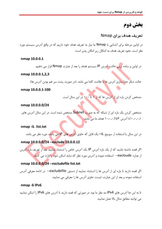‫از‬ ‫کاربردی‬ ‫و‬ ‫کوتاه‬Nmap‫نفوذ‬ ‫تست‬ ‫برای‬
‫دوم‬ ‫بخش‬
‫برای‬ ‫هدف‬ ‫تعریف‬Nmap
‫با‬ ‫آشنایی‬ ‫برای‬ ‫مرحله‬ ‫اولین‬ ‫در‬Nmap‫مورد‬ ‫سیستم‬ ‫آدرس‬ ‫واقع‬ ‫در‬ ‫که‬ ‫داریم‬ ‫خود‬ ‫هدف‬ ‫تعریف‬ ‫به‬ ‫نیاز‬ ‫ما‬
:‫است‬ ‫پذیر‬ ‫امکان‬ ‫زیر‬ ‫اشکال‬ ‫به‬ ‫هدف‬ ‫تعریف‬ ‫نحوه‬ .‫است‬ ‫نظر‬
nmap 10.0.0.1
‫آدرس‬ ،‫حالت‬ ‫ترین‬ ‫ساده‬ ‫و‬ ‫اولین‬ ‫در‬IP‫عبارت‬ ‫از‬ ‫بعد‬ ‫را‬ ‫هدف‬ ‫سیستم‬Nmap.‫دهیم‬ ‫می‬ ‫قرار‬
nmap 10.0.0.1,2,3
‫با‬ ‫ها‬ ‫آدرس‬ ‫سازی‬ ‫جدا‬ ‫دیگر‬ ‫حالت‬‫باشد‬ ‫می‬ ‫کاما‬ ‫عالمت‬)‫ها‬ ‫آدرس‬ ‫بودن‬ ‫هم‬ ‫سر‬ ‫پشت‬ ‫صورت‬ ‫(در‬ .
nmap 10.0.0.1-100
‫از‬ ‫که‬ ‫ها‬ ‫آدرس‬ ‫از‬ ‫ای‬ ‫بازه‬ ‫کردن‬ ‫مشخص‬1‫تا‬100.‫است‬ ‫مثال‬ ‫این‬ ‫در‬
nmap 10.0.0.0/24
‫صورت‬ ‫به‬ ‫که‬ ‫شبکه‬ ‫از‬ ‫ای‬ ‫بازه‬ ‫یک‬ ‫کردن‬ ‫مشخص‬Subnet‫های‬ ‫آدرس‬ ‫مثال‬ ‫این‬ ‫در‬ .‫است‬ ‫شده‬ ‫مشخص‬
10.0.0.1‫آدرس‬ ‫تا‬10.0.0.254.‫باشد‬ ‫می‬ ‫ما‬ ‫هدف‬
nmap -iL list.txt
‫سوییج‬ ‫از‬ ‫استفاده‬ ‫با‬ ‫مثال‬ ‫این‬ ‫در‬–iL‫های‬ ‫آدرس‬ ‫حاوی‬ ‫که‬ ‫فایل‬ ‫یک‬IP.‫باشد‬ ‫می‬ ‫نظر‬ ‫مورد‬ ،‫باشد‬ ‫می‬
nmap 10.0.0.0/24 --exclude 10.0.0.12
‫آدرس‬ ‫بازه‬ ‫یک‬ ‫از‬ ‫که‬ ‫باشید‬ ‫داشته‬ ‫قصد‬ ‫اگر‬IP‫تعر‬ ‫از‬ ‫بعد‬ ‫نمایید‬ ‫استثناء‬ ‫را‬ ‫خاص‬ ‫آدرس‬ ‫یک‬‫آدرس‬ ‫بازه‬ ‫یف‬
‫عبارد‬ ‫از‬--excloude.‫کنید‬ ‫می‬ ‫وارد‬ ‫را‬ ‫شود‬ ‫اسکن‬ ‫نباید‬ ‫که‬ ‫نظر‬ ‫مورد‬ ‫آدرس‬ ‫و‬ ‫نموده‬ ‫استفاده‬
nmap 10.0.0.0/24 --excludefile list.txt
‫دستور‬ ‫از‬ ‫نمایید‬ ‫استثناء‬ ‫را‬ ‫ها‬ ‫آدرس‬ ‫از‬ ‫ای‬ ‫بازه‬ ‫تا‬ ‫دارید‬ ‫قصد‬ ‫اگر‬--excludefile‫آدرس‬ ‫معرفی‬ ‫ادامه‬ ‫در‬
‫بعد‬ ‫و‬ ‫نموده‬ ‫استفاده‬.‫نمایید‬ ‫می‬ ‫معرفی‬ ‫را‬ ‫ها‬ ‫آدرس‬ ‫حاوی‬ ‫لیست‬ ،‫عبارت‬ ‫این‬ ‫از‬
nmap -6 IPv6
‫های‬ ‫آدرس‬ ‫جا‬ ‫این‬ ‫به‬ ‫تا‬IPv4‫های‬ ‫آدرس‬ ‫تا‬ ‫دارید‬ ‫قصد‬ ‫که‬ ‫صورتی‬ ‫در‬ .‫بود‬ ‫ما‬ ‫نظر‬ ‫مد‬IPv6‫نمایید‬ ‫اسکن‬ ‫را‬
.‫نمایید‬ ‫عمل‬ ‫باال‬ ‫مثال‬ ‫مطابق‬ ‫توانید‬ ‫می‬
 