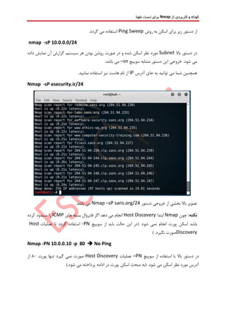 ‫از‬ ‫کاربردی‬ ‫و‬ ‫کوتاه‬Nmap‫نفوذ‬ ‫تست‬ ‫برای‬
‫روش‬ ‫به‬ ‫اسکن‬ ‫برای‬ ‫زیر‬ ‫دستور‬ ‫از‬Ping Sweep.‫گردد‬ ‫می‬ ‫استفاده‬
nmap -sP 10.0.0.0/24
‫باال‬ ‫دستور‬ ‫در‬Subnet‫گزا‬ ،‫سیستم‬ ‫هر‬ ‫بودن‬ ‫روشن‬ ‫صورت‬ ‫در‬ ‫و‬ ‫شده‬ ‫اسکن‬ ‫نظر‬ ‫مورد‬‫داده‬ ‫نمایش‬ ‫آن‬ ‫رش‬
.‫شود‬ ‫می‬‫سوییچ‬ ‫مشابه‬ ‫دستور‬ ‫این‬ ‫خروجی‬–sn.‫باشد‬ ‫می‬
‫آدرس‬ ‫جای‬ ‫به‬ ‫توانید‬ ‫می‬ ‫شما‬ ‫همچنین‬IP.‫نمایید‬ ‫استفاده‬ ‫نیز‬ ‫هاست‬ ‫نام‬ ‫از‬
Nmap -sP esecurity.ir/24
‫دستور‬ ‫خروجی‬ ‫از‬ ‫بخشی‬ ‫باال‬ ‫تصویر‬Nmap –sP sans.org/24.‫باشد‬ ‫می‬
:‫نکته‬‫چون‬Nmap‫ابتدا‬Host Discovery‫های‬ ‫بسته‬ ‫فایروال‬ ‫اگر‬ ‫دهد‬ ‫می‬ ‫انجام‬ICMP‫کرده‬ ‫مسدود‬ ‫را‬
‫سوییچ‬ ‫از‬ ‫باید‬ ‫حالت‬ ‫این‬ ‫(در‬ .‫شود‬ ‫نمی‬ ‫انجام‬ ‫پورت‬ ‫اسکن‬ ‫باشد‬-PN‫گردد‬ ‫استفاده‬‫عملیات‬ ‫تا‬Host
Discovery.‫نگیرد‬ ‫صورت‬)
Nmap -PN 10.0.0.10 -p 80  No Ping
‫سوییچ‬ ‫از‬ ‫استفاده‬ ‫با‬ ‫باال‬ ‫دستور‬ ‫در‬–PN‫عملیات‬Host Discovery‫پو‬ ‫تنها‬ ‫گیرد‬ ‫نمی‬ ‫صورت‬‫رت‬80‫از‬
).‫شود‬ ‫می‬ ‫پرداخته‬ ‫ادامه‬ ‫در‬ ‫پورت‬ ‫اسکن‬ ‫مبحث‬ ‫(به‬ .‫شود‬ ‫می‬ ‫اسکن‬ ‫نظر‬ ‫مورد‬ ‫آدرس‬
 
