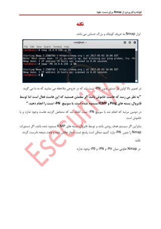 ‫از‬ ‫کاربردی‬ ‫و‬ ‫کوتاه‬Nmap‫نفوذ‬ ‫تست‬ ‫برای‬
‫نکته‬
‫ابزار‬Nmap.‫باشد‬ ‫می‬ ‫حساس‬ ‫بزرگ‬ ‫و‬ ‫کوچک‬ ‫حروف‬ ‫به‬
‫تص‬ ‫در‬‫بدون‬ ‫دستور‬ ‫بار‬ ‫اولین‬ ‫باال‬ ‫ویر‬-PN:‫گوید‬ ‫می‬ ‫ما‬ ‫به‬ ‫که‬ ‫نمایید‬ ‫می‬ ‫مالحظه‬ ‫خروجی‬ ‫در‬ ‫که‬ ‫شد‬ ‫تست‬
"‫توسط‬ ‫اما‬ ‫است‬ ‫فعال‬ ‫هاست‬ ‫این‬ ‫که‬ ‫هستید‬ ‫مطمئن‬ ‫اگر‬ ‫باشد‬ ‫خاموش‬ ‫هاست‬ ‫که‬ ‫رسد‬ ‫می‬ ‫نظر‬ ‫به‬
‫ب‬ ،‫فایروال‬‫های‬ ‫سته‬Ping‫و‬ICMP،‫است‬ ‫شده‬ ‫مسدود‬‫سوییچ‬ ‫با‬-PN.‫دهید‬ ‫انجام‬ ‫را‬ ‫تست‬"
‫دومین‬ ‫در‬‫مرتبه‬‫سوییچ‬ ‫با‬ ‫شد‬ ‫انجام‬ ‫که‬-PN‫تست‬‫یا‬ ‫و‬ ‫ندارد‬ ‫وجود‬ ‫هاست‬ ‫گردید‬ ‫مشخص‬ ‫که‬ ‫شد‬ ‫انجام‬
.‫است‬ ‫خاموش‬
‫های‬ ‫بسته‬ ،‫فایروال‬ ‫توسط‬ ‫و‬ ‫باشد‬ ‫روشن‬ ‫هدف‬ ‫سیستم‬ ‫اگر‬ ‫بنابراین‬ICMP‫دستورات‬ ‫اگر‬ ،‫باشد‬ ‫شده‬ ‫مسدود‬
Nmap‫بدون‬ ‫را‬-PN.‫گردد‬ ‫نادرست‬ ‫نتیجه‬ ‫باعث‬ ‫و‬ ‫شده‬ ‫چالش‬ ‫دچار‬ ‫تست‬ ‫پاسخ‬ ‫است‬ ‫ممکن‬ ،‫کنیم‬ ‫وارد‬
:‫نکته‬
‫در‬Nmap‫میان‬ ‫تفاوتی‬-Pn‫و‬-PN‫و‬-P0.‫ندارد‬ ‫وجود‬
 