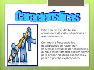 Este tipo de estudio busca
únicamente describir situaciones o
acontecimientos.
Con mucha frecuencia las
descripciones se hacen por
encuestas (estudios por encuestas),
aunque éstas también pueden servir
para probar hipótesis específicas y
poner a prueba explicaciones.
 